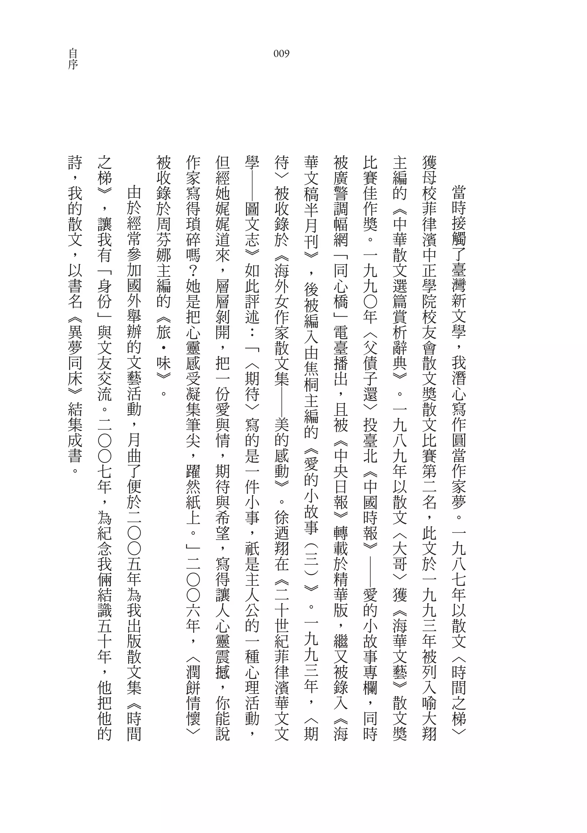 自
序                                                   009




    詩   之               被       作       但   學        待       華   被   比       主   獲
    ，   梯               收       家       經            ﹀       文   廣   賽       編   母




                                            ――
    我   ︾       由       錄       寫       她            被       稿   警   佳       的   校   當
    的   ，       於       於       得       娓       圖    收       半   調   作       ︽   菲   時
    散   讓       經       周       瑣       娓       文    錄       月   幅   獎       中   律   接
    文   我       常       芬       碎       道       志    於       刊   網   。       華   濱   觸
    ，   有       參       娜       嗎       來       ︾    ︽       ︾   ﹁   一       散   中   了
    以   ﹁       加       主       ？       ，       如    海       ，   同   九       文   正   臺
    書   身       國       編       她       層       此    外       後   心   九       選   學   灣
    名   份       外       的       是       層       評    女       被   橋           篇   院   新



                                                                     ○
    ︽   ﹂       舉       ︽       把       剝       述    作       編   ﹂       年   賞   校   文
    異   與       辦       旅       心       開       ：    家       入   電       ︿   析   友   學
    夢   文       的               靈       ，       ﹁    散       由   臺       父   辭   會   ，
                        ‧




    同   友       文           味   感       把       ︿    文       焦   播       債   典   散   我
    床   交       藝           ︾   受       一       期    集       桐   出       子   ︾   文   潛
    ︾   流       活           。   凝       份       待            主   ，       還   。   獎   心
                                                    ――




    結   。       動               集       愛       ﹀            編   且       ﹀   一   散   寫
    集   二       ，               筆       與       寫        美       被       投   九   文   作
                月                                            的                       圓
    成                           尖       情       的        的       ︽       臺   八   比
                                                             ︽
        ○○




    書           曲               ，       ，       是        感       中       北   九   賽   當
    。       七   了               躍       期       一        動   愛   央       ︽   年   第   作
            年   便               然       待       件        ︾   的   日       中   以   二   家
            ，   於               紙       與       小        。   小   報       國   散   名   夢
            為   二               上       希       事        徐   故   ︾       時   文   ，   。
            紀                   。       望       ，        迺   事   轉       報   ︿   此   一
                                                             ︵
                ○○




            念                   ﹂       ，       祇        翔       載       ︾   大   文   九
            我       五           二       寫       是        在   三   於           哥   於   八
                                                             ︶
                                                                     ――




            倆       年                   得       主        ︽       精           ﹀   一   七
                                                             ︾
                                ○○




            結       為                   讓       人        二       華       愛   獲   九   年
            識       我               六   人       公        十   。   版       的   ︽   九   以
            五       出               年   心       的        世   一   ，       小   海   三   散
            十       版               ，   靈       一        紀   九   繼       故   華   年   文
            年       散               ︿   震       種        菲   九   又       事   文   被   ︿
            ，       文               潤   撼       心        律   三   被       專   藝   列   時
            他       集               餅   ，       理        濱   年   錄       欄   ︾   入   間
            把       ︽               情   你       活        華   ，   入       ，   散   喻   之
            他       時               懷   能       動        文   ︿   ︽       同   文   大   梯
            的       間               ﹀   說       ，        文   期   海       時   獎   翔   ﹀
 