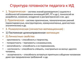 Структура готовности педагога к ИД
• 1. Теоретическая – система знаний руководителя ( сущности и
    особенностей осваиваемых инноваций (ИП, ПТ и др.), технологий их
    разработки, освоения, внедрения и распространения и мн. др.)
    2. Практическая – система практических, технологических умений
    (проектировочных, конструкторских, коммуникативных, диагностико-
    аналитических) и др.
• 3. Психологическая (личностно-мотивационная) :
• 1) Постоянная целенаправленная мотивация
• 2) Личностные свойства:
• - креативность – способность к творчеству,
• - толерантность – терпимость к инакомыслию,
• - эмпатийность – способность к со-переживанию,
• - синтонность – способность слЫшать, «настроиться на волну» другого
  человека,
• - ассертивность – способность оставаться приятным в общении человеком
  даже при предъявлении требований и др.
 