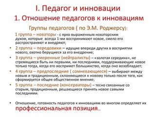 I. Педагог и инновации
    1. Отношение педагогов к инновациям
           Группы педагогов ( по Э.М. Роджерсу):
    1 группа – новаторы - с ярко выраженным новаторским
    духом, которые всегда 1-ми воспринимают новое, смело его
    распространяют и внедряют;
•   2 группа – передовики – идущие впереди других в восприятии
    нового, охотно берущиеся за его внедрение;
•   3 группа – умеренные (нейтралисты) – «золотая середина», не
    стремящиеся быть ни первыми, ни последними, поддерживающие новое
    только тогда, когда его воспримет большинство, когда оно возобладает;
•   4 группа – предпоследние ( сомневающиеся) – выбирают между
    новым и традиционным, склоняющиеся к новому только после того, как
    сформируется общее общественное мнение;
•   5 группа – последние (консерваторы) – тесно связанные со
    старым, традиционным, решающиеся принять новое самыми
    последними.

•   Отношение, готовность педагогов к инновациям во многом определяет их
    профессиональная позиция                   …
 