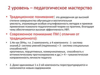 2 уровень – педагогическое мастерство
• Традиционное понимание: это доведенная до высокой
  степени совершенства обучающая и воспитательная
  умелость, отражающая особую отшлифованность методов и приемов
  применения психолого-педагогической теории на практике, благодаря
  чему обеспечивается высокая эффективность УВП.
• Современное понимание ПМ ( отличия от
  традиционного):
• 1.Не как ЗУНы, т.е. 2 компонента, а 4 компонента : 1- система
  знаний,2- система умений (педтехника) + 3 - система специальных
  способностей (
  креативных, перцептивных, коммуникативных, способность к
  оптимистическому прогнозированию и др.) + 4 – гуманистическая
  направленность личности педагога

• 2. Даже одинаковые 1 и 2-ой компоненты переструктурируются и
  наполняются новым содержанием
 