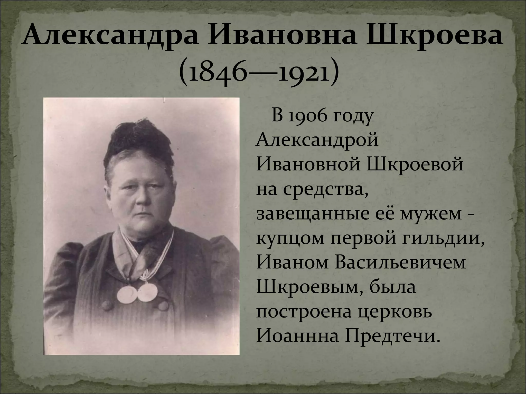 Александра Ивановна Шкроева
         (1846—1921)
               В 1906 году
             Александрой
             Ивановной Шкроевой
             на средства,
             завещанные её мужем -
             купцом первой гильдии,
             Иваном Васильевичем
             Шкроевым, была
             построена церковь
             Иоаннна Предтечи.
 