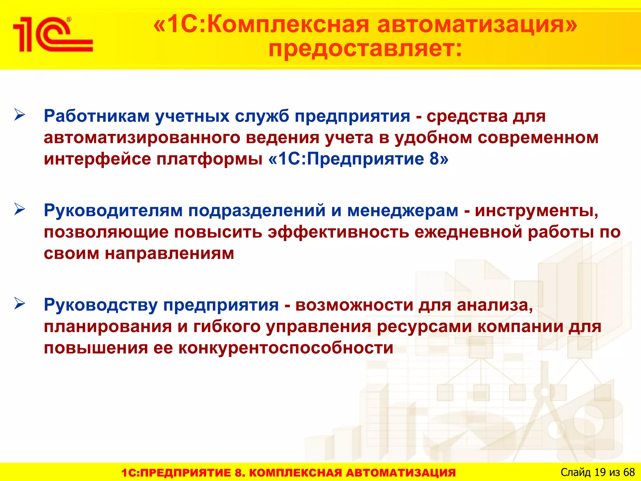 «1С:Комплексная автоматизация»
                      предоставляет:

 Работникам учетных служб предприятия - средства для
  автоматизированного ведения учета в удобном современном
  интерфейсе платформы «1С:Предприятие 8»

 Руководителям подразделений и менеджерам - инструменты,
  позволяющие повысить эффективность ежедневной работы по
  своим направлениям

 Руководству предприятия - возможности для анализа,
  планирования и гибкого управления ресурсами компании для
  повышения ее конкурентоспособности




          1C:ПРЕДПРИЯТИЕ 8. КОМПЛЕКСНАЯ АВТОМАТИЗАЦИЯ   Слайд 19 из 68
 