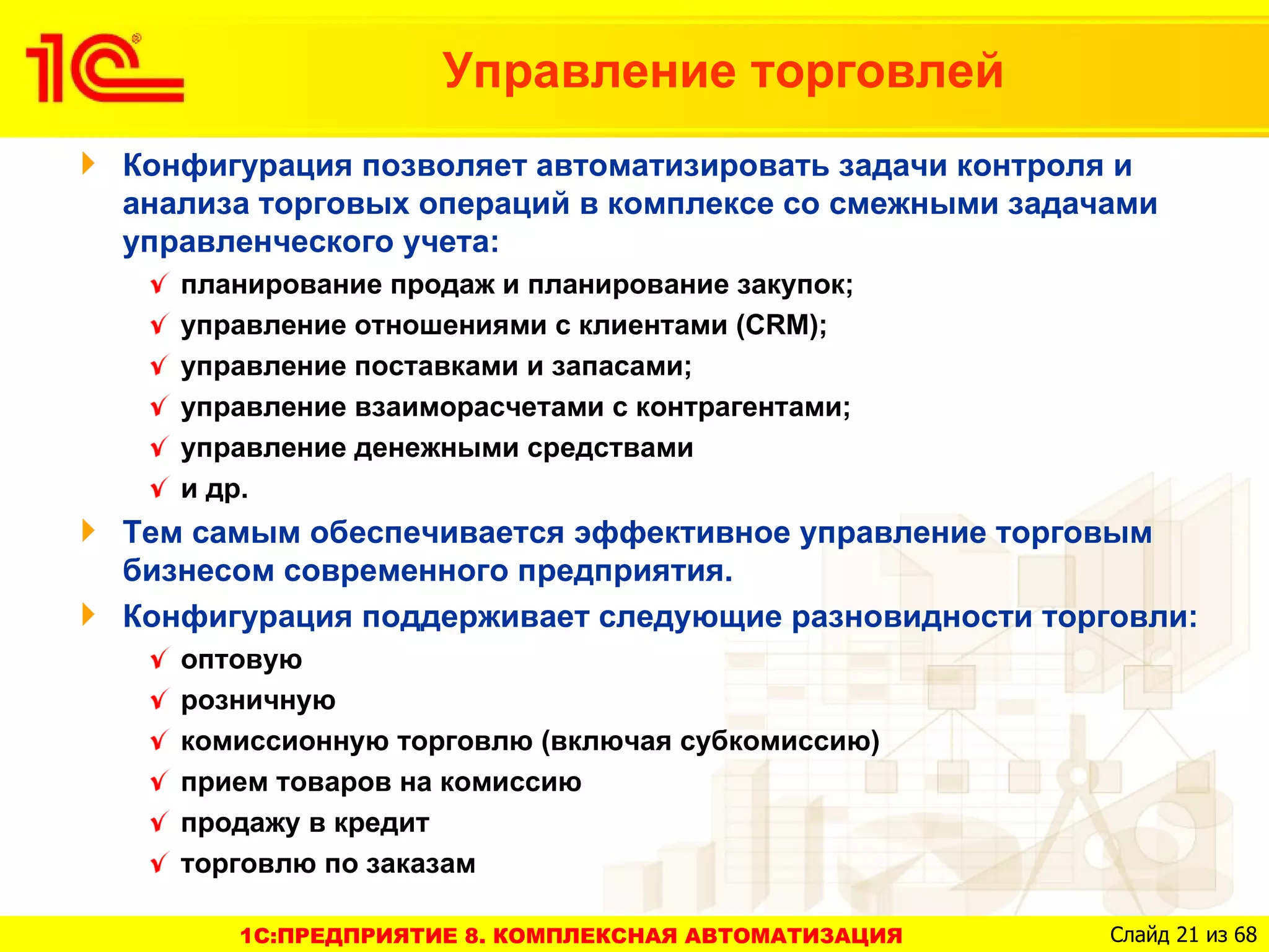 Управление торговлей
Конфигурация позволяет автоматизировать задачи контроля и
анализа торговых операций в комплексе со смежными задачами
управленческого учета:
   планирование продаж и планирование закупок;
   управление отношениями с клиентами (CRM);
   управление поставками и запасами;
   управление взаиморасчетами с контрагентами;
   управление денежными средствами
   и др.
Тем самым обеспечивается эффективное управление торговым
бизнесом современного предприятия.
Конфигурация поддерживает следующие разновидности торговли:
   оптовую
   розничную
   комиссионную торговлю (включая субкомиссию)
   прием товаров на комиссию
   продажу в кредит
   торговлю по заказам

      1C:ПРЕДПРИЯТИЕ 8. КОМПЛЕКСНАЯ АВТОМАТИЗАЦИЯ      Слайд 21 из 68
 