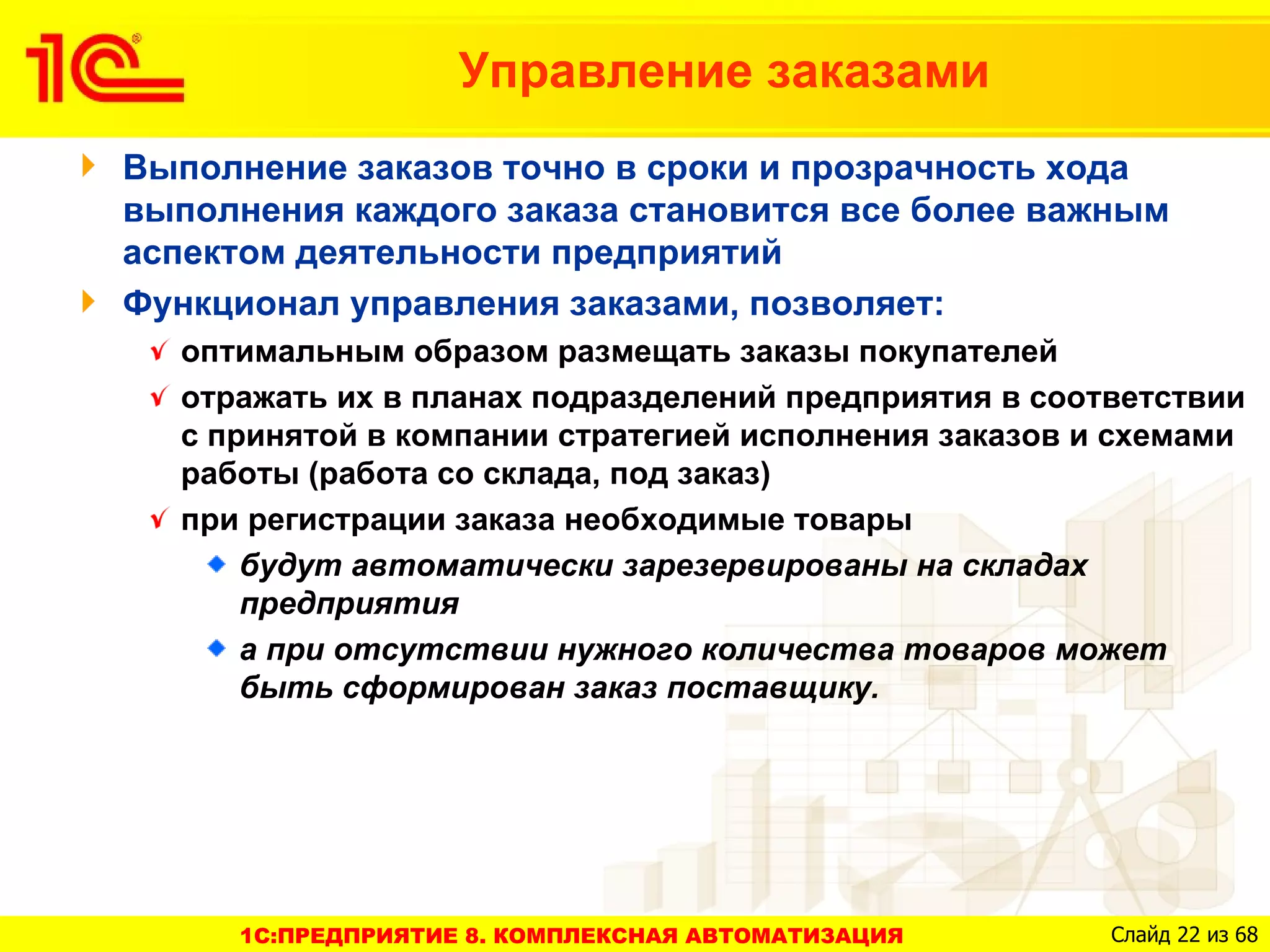 Управление заказами
Выполнение заказов точно в сроки и прозрачность хода
выполнения каждого заказа становится все более важным
аспектом деятельности предприятий
Функционал управления заказами, позволяет:
  оптимальным образом размещать заказы покупателей
  отражать их в планах подразделений предприятия в соответствии
  с принятой в компании стратегией исполнения заказов и схемами
  работы (работа со склада, под заказ)
  при регистрации заказа необходимые товары
      будут автоматически зарезервированы на складах
      предприятия
      а при отсутствии нужного количества товаров может
      быть сформирован заказ поставщику.




     1C:ПРЕДПРИЯТИЕ 8. КОМПЛЕКСНАЯ АВТОМАТИЗАЦИЯ       Слайд 22 из 68
 