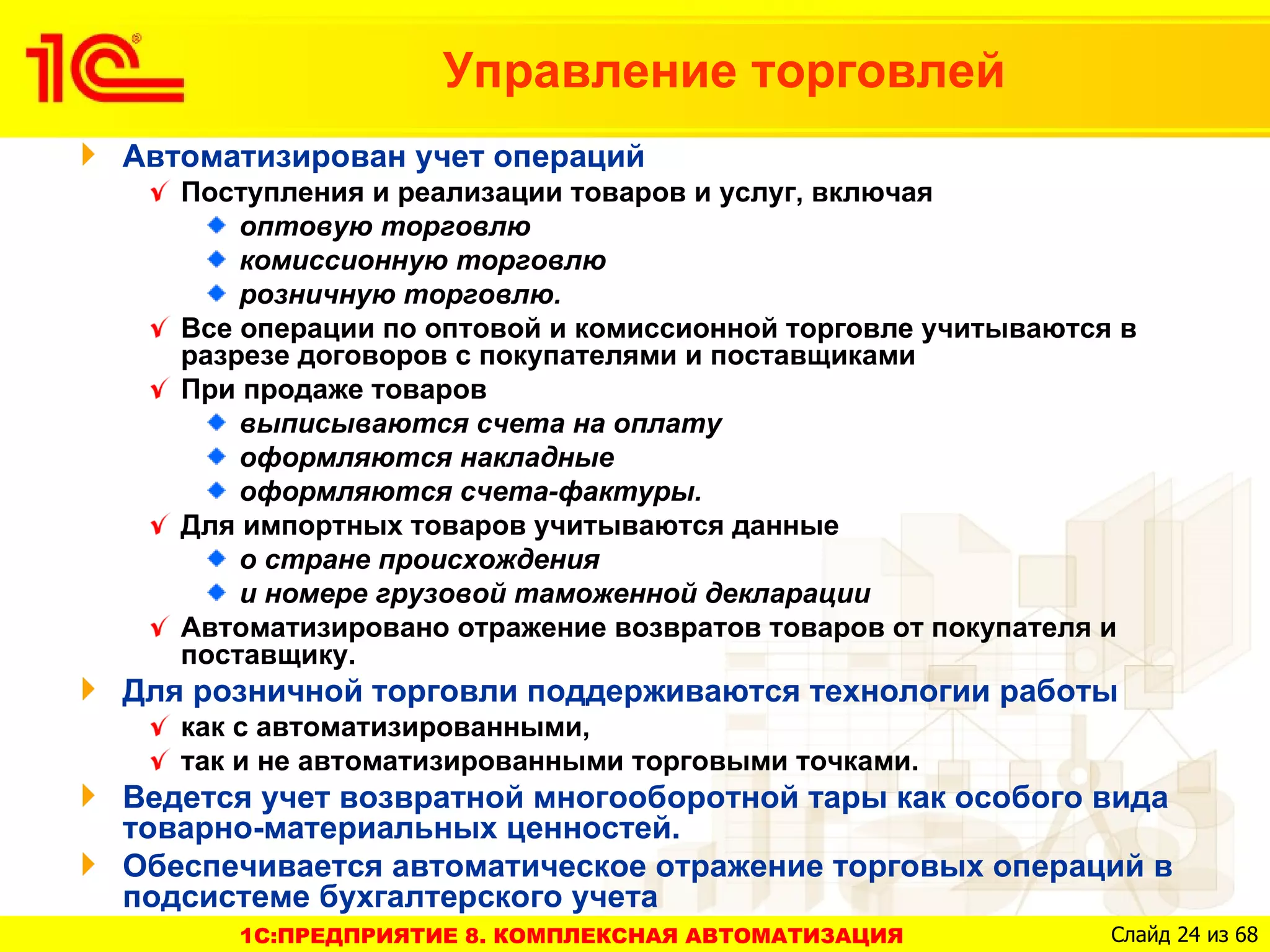Управление торговлей
Автоматизирован учет операций
   Поступления и реализации товаров и услуг, включая
       оптовую торговлю
       комиссионную торговлю
       розничную торговлю.
   Все операции по оптовой и комиссионной торговле учитываются в
   разрезе договоров с покупателями и поставщиками
   При продаже товаров
       выписываются счета на оплату
       оформляются накладные
       оформляются счета-фактуры.
   Для импортных товаров учитываются данные
       о стране происхождения
       и номере грузовой таможенной декларации
   Автоматизировано отражение возвратов товаров от покупателя и
   поставщику.
Для розничной торговли поддерживаются технологии работы
   как с автоматизированными,
   так и не автоматизированными торговыми точками.
Ведется учет возвратной многооборотной тары как особого вида
товарно-материальных ценностей.
Обеспечивается автоматическое отражение торговых операций в
подсистеме бухгалтерского учета
      1C:ПРЕДПРИЯТИЕ 8. КОМПЛЕКСНАЯ АВТОМАТИЗАЦИЯ             Слайд 24 из 68
 