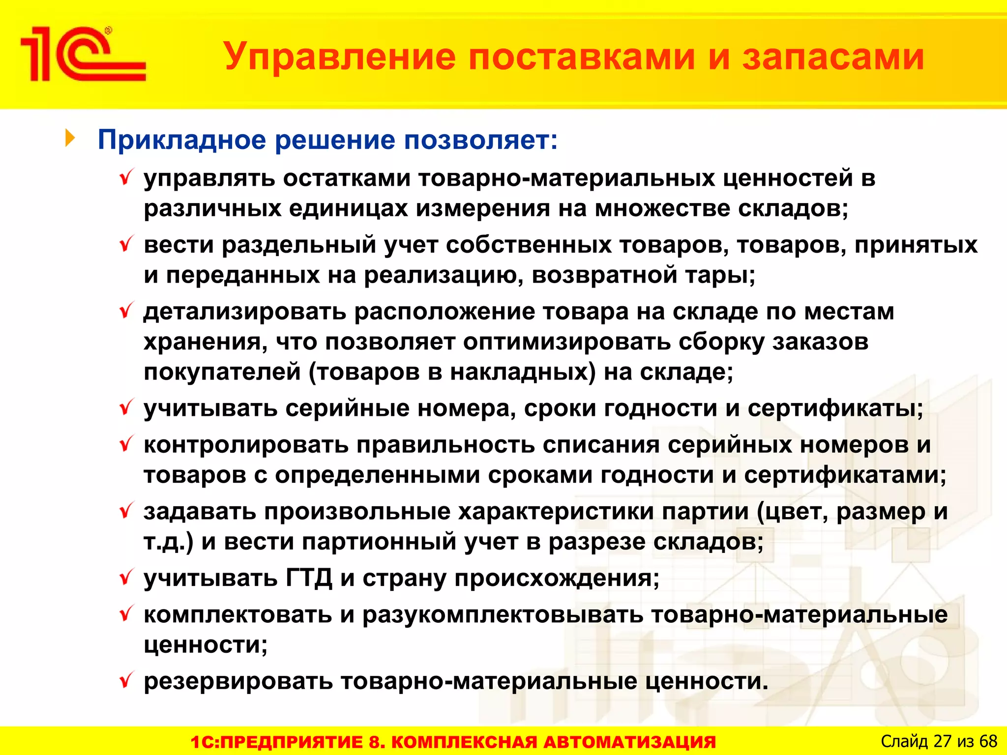 Управление поставками и запасами

Прикладное решение позволяет:
  управлять остатками товарно-материальных ценностей в
  различных единицах измерения на множестве складов;
  вести раздельный учет собственных товаров, товаров, принятых
  и переданных на реализацию, возвратной тары;
  детализировать расположение товара на складе по местам
  хранения, что позволяет оптимизировать сборку заказов
  покупателей (товаров в накладных) на складе;
  учитывать серийные номера, сроки годности и сертификаты;
  контролировать правильность списания серийных номеров и
  товаров с определенными сроками годности и сертификатами;
  задавать произвольные характеристики партии (цвет, размер и
  т.д.) и вести партионный учет в разрезе складов;
  учитывать ГТД и страну происхождения;
  комплектовать и разукомплектовывать товарно-материальные
  ценности;
  резервировать товарно-материальные ценности.

     1C:ПРЕДПРИЯТИЕ 8. КОМПЛЕКСНАЯ АВТОМАТИЗАЦИЯ       Слайд 27 из 68
 