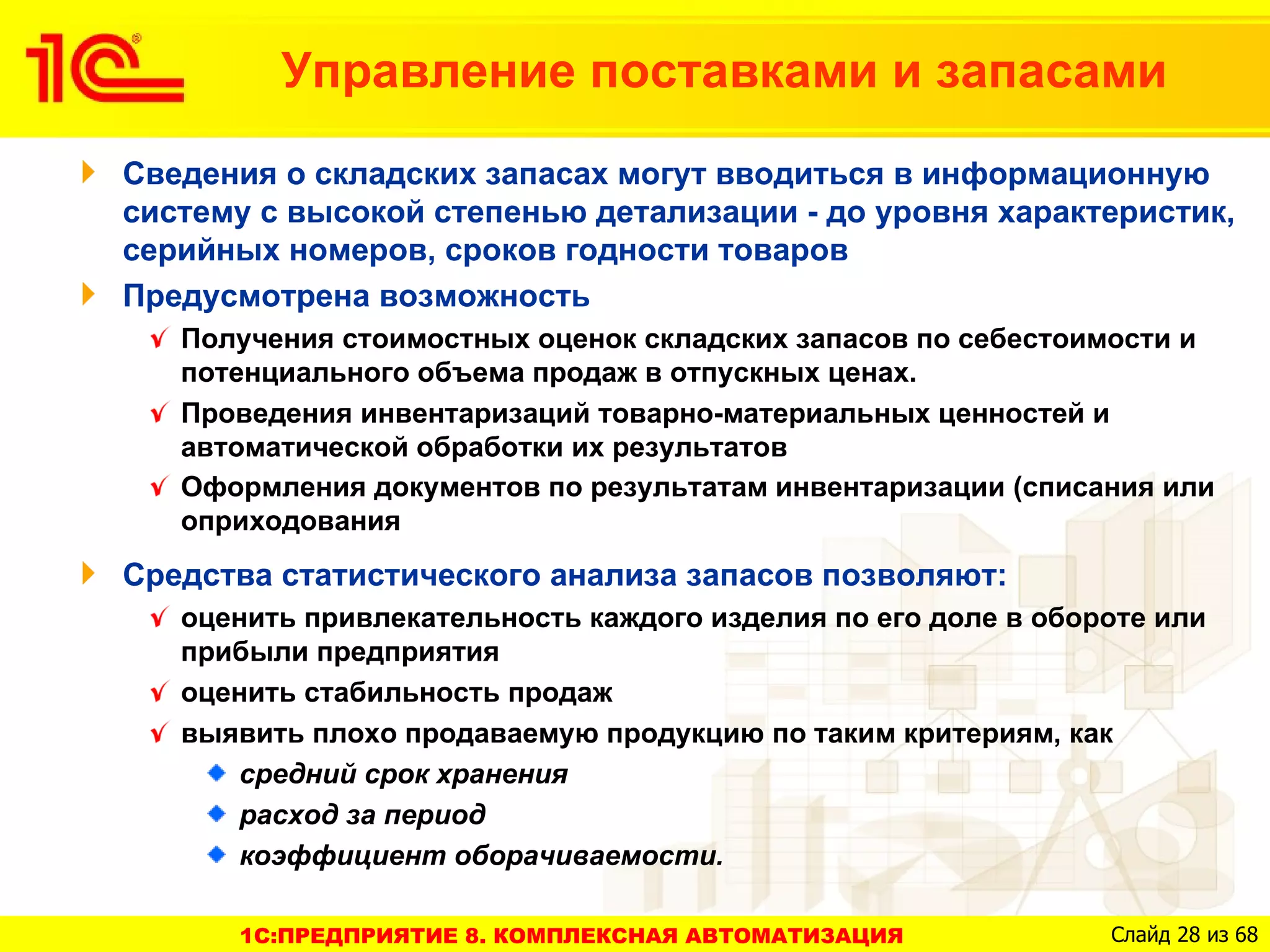 Управление поставками и запасами
Сведения о складских запасах могут вводиться в информационную
систему с высокой степенью детализации - до уровня характеристик,
серийных номеров, сроков годности товаров
Предусмотрена возможность
   Получения стоимостных оценок складских запасов по себестоимости и
   потенциального объема продаж в отпускных ценах.
   Проведения инвентаризаций товарно-материальных ценностей и
   автоматической обработки их результатов
   Оформления документов по результатам инвентаризации (списания или
   оприходования
Средства статистического анализа запасов позволяют:
   оценить привлекательность каждого изделия по его доле в обороте или
   прибыли предприятия
   оценить стабильность продаж
   выявить плохо продаваемую продукцию по таким критериям, как
      средний срок хранения
      расход за период
      коэффициент оборачиваемости.

      1C:ПРЕДПРИЯТИЕ 8. КОМПЛЕКСНАЯ АВТОМАТИЗАЦИЯ              Слайд 28 из 68
 
