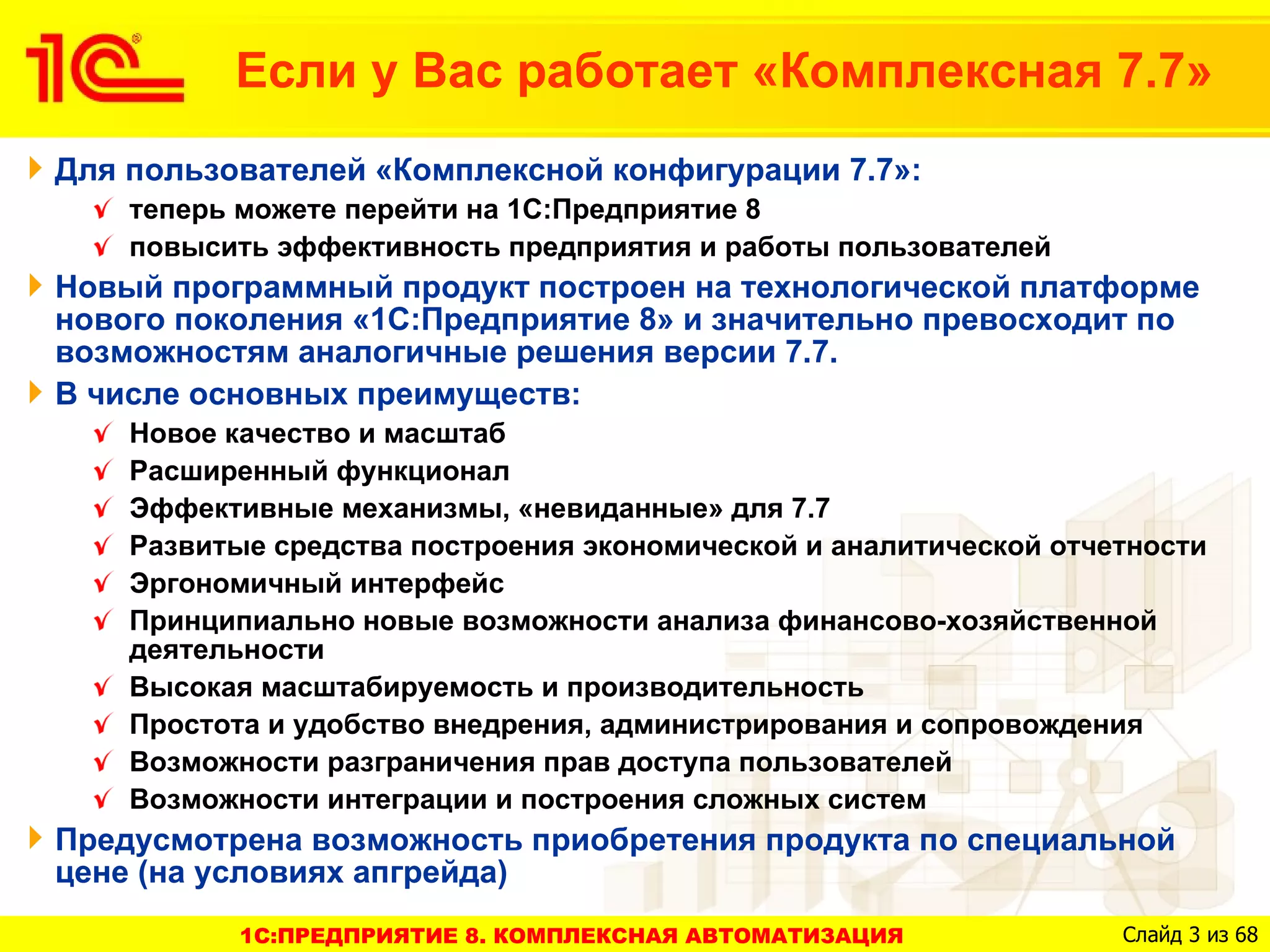 Если у Вас работает «Комплексная 7.7»
Для пользователей «Комплексной конфигурации 7.7»:
    теперь можете перейти на 1С:Предприятие 8
    повысить эффективность предприятия и работы пользователей
Новый программный продукт построен на технологической платформе
нового поколения «1С:Предприятие 8» и значительно превосходит по
возможностям аналогичные решения версии 7.7.
В числе основных преимуществ:
    Новое качество и масштаб
    Расширенный функционал
    Эффективные механизмы, «невиданные» для 7.7
    Развитые средства построения экономической и аналитической отчетности
    Эргономичный интерфейс
    Принципиально новые возможности анализа финансово-хозяйственной
    деятельности
    Высокая масштабируемость и производительность
    Простота и удобство внедрения, администрирования и сопровождения
    Возможности разграничения прав доступа пользователей
    Возможности интеграции и построения сложных систем
Предусмотрена возможность приобретения продукта по специальной
цене (на условиях апгрейда)
           1C:ПРЕДПРИЯТИЕ 8. КОМПЛЕКСНАЯ АВТОМАТИЗАЦИЯ             Слайд 3 из 68
 