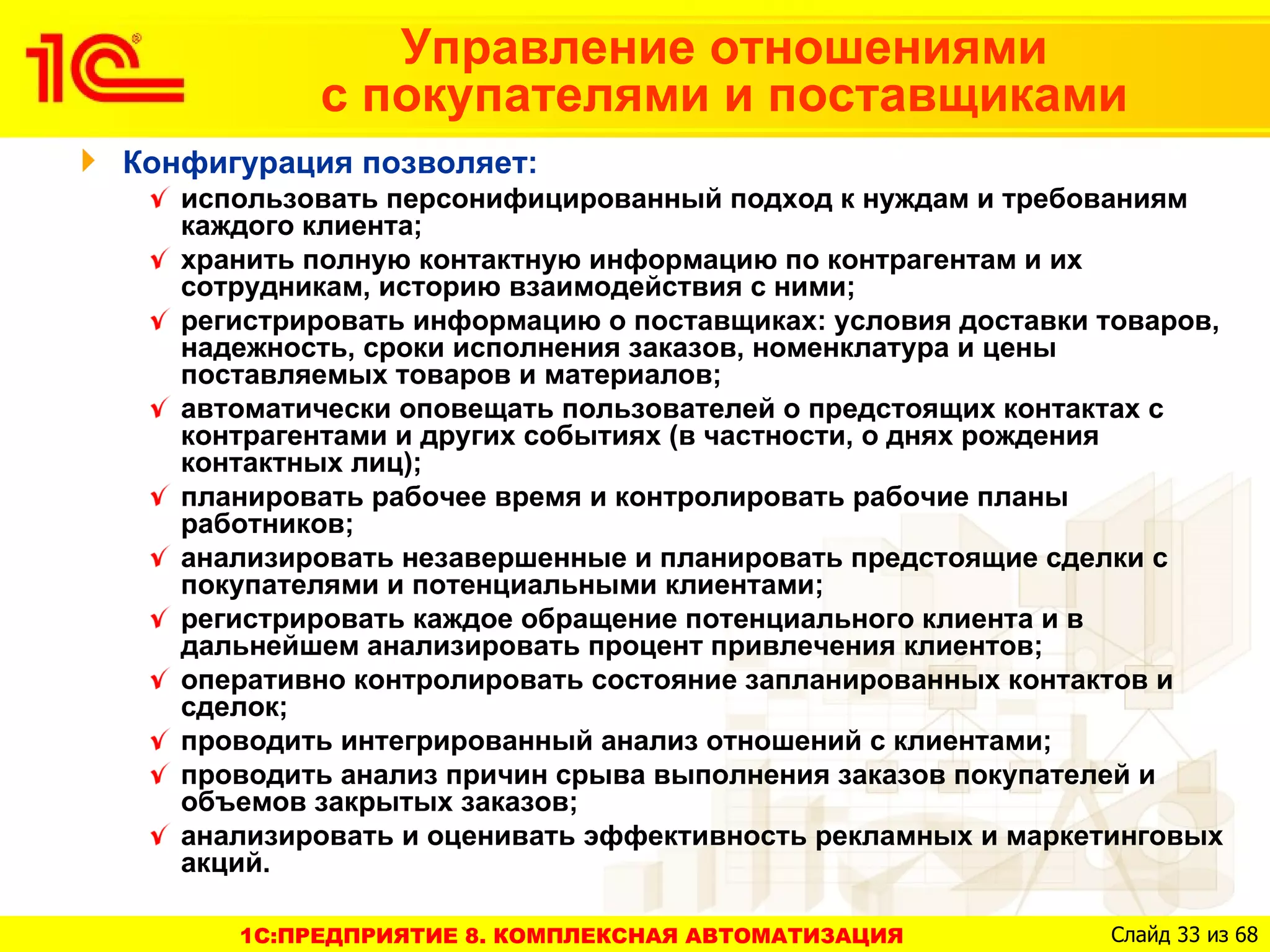 Управление отношениями
           с покупателями и поставщиками
Конфигурация позволяет:
   использовать персонифицированный подход к нуждам и требованиям
   каждого клиента;
   хранить полную контактную информацию по контрагентам и их
   сотрудникам, историю взаимодействия с ними;
   регистрировать информацию о поставщиках: условия доставки товаров,
   надежность, сроки исполнения заказов, номенклатура и цены
   поставляемых товаров и материалов;
   автоматически оповещать пользователей о предстоящих контактах с
   контрагентами и других событиях (в частности, о днях рождения
   контактных лиц);
   планировать рабочее время и контролировать рабочие планы
   работников;
   анализировать незавершенные и планировать предстоящие сделки с
   покупателями и потенциальными клиентами;
   регистрировать каждое обращение потенциального клиента и в
   дальнейшем анализировать процент привлечения клиентов;
   оперативно контролировать состояние запланированных контактов и
   сделок;
   проводить интегрированный анализ отношений с клиентами;
   проводить анализ причин срыва выполнения заказов покупателей и
   объемов закрытых заказов;
   анализировать и оценивать эффективность рекламных и маркетинговых
   акций.

      1C:ПРЕДПРИЯТИЕ 8. КОМПЛЕКСНАЯ АВТОМАТИЗАЦИЯ            Слайд 33 из 68
 