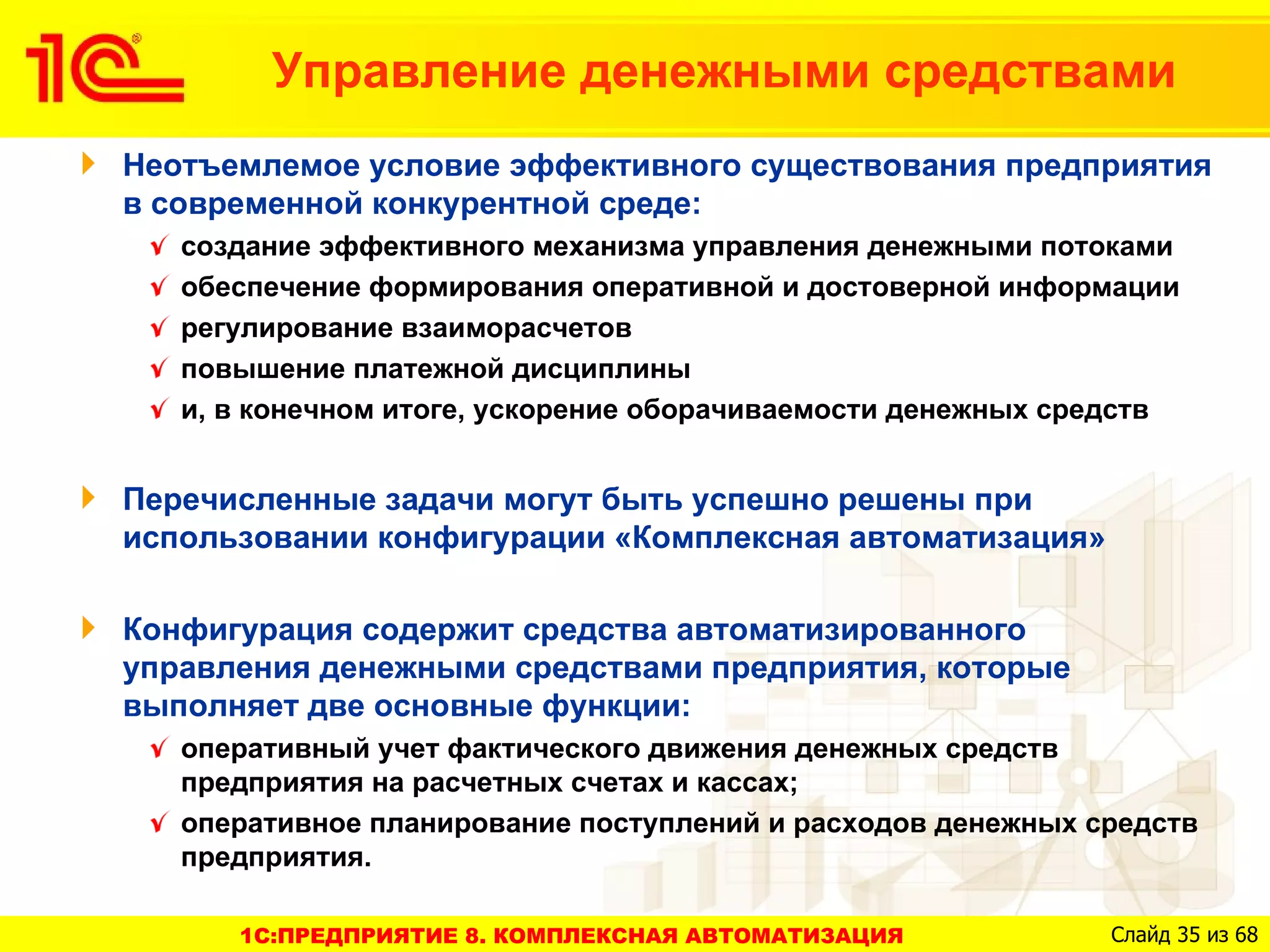 Управление денежными средствами
Неотъемлемое условие эффективного существования предприятия
в современной конкурентной среде:
   создание эффективного механизма управления денежными потоками
   обеспечение формирования оперативной и достоверной информации
   регулирование взаиморасчетов
   повышение платежной дисциплины
   и, в конечном итоге, ускорение оборачиваемости денежных средств


Перечисленные задачи могут быть успешно решены при
использовании конфигурации «Комплексная автоматизация»

Конфигурация содержит средства автоматизированного
управления денежными средствами предприятия, которые
выполняет две основные функции:
   оперативный учет фактического движения денежных средств
   предприятия на расчетных счетах и кассах;
   оперативное планирование поступлений и расходов денежных средств
   предприятия.

      1C:ПРЕДПРИЯТИЕ 8. КОМПЛЕКСНАЯ АВТОМАТИЗАЦИЯ            Слайд 35 из 68
 
