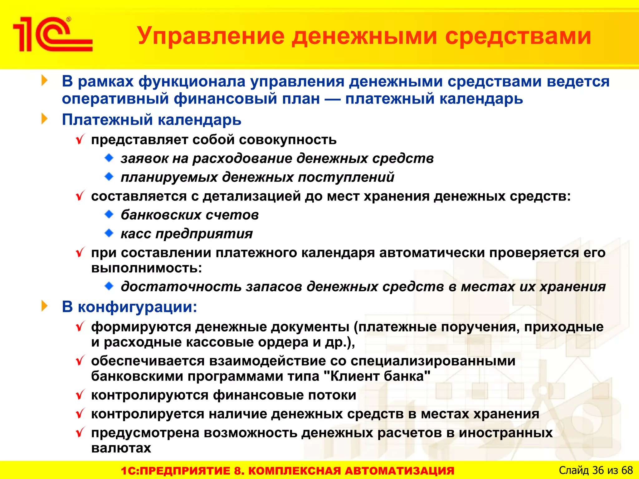 Управление денежными средствами
В рамках функционала управления денежными средствами ведется
оперативный финансовый план — платежный календарь
Платежный календарь
   представляет собой совокупность
       заявок на расходование денежных средств
       планируемых денежных поступлений
   составляется с детализацией до мест хранения денежных средств:
       банковских счетов
       касс предприятия
   при составлении платежного календаря автоматически проверяется его
   выполнимость:
       достаточность запасов денежных средств в местах их хранения
В конфигурации:
   формируются денежные документы (платежные поручения, приходные
   и расходные кассовые ордера и др.),
   обеспечивается взаимодействие со специализированными
   банковскими программами типа "Клиент банка"
   контролируются финансовые потоки
   контролируется наличие денежных средств в местах хранения
   предусмотрена возможность денежных расчетов в иностранных
   валютах
      1C:ПРЕДПРИЯТИЕ 8. КОМПЛЕКСНАЯ АВТОМАТИЗАЦИЯ              Слайд 36 из 68
 