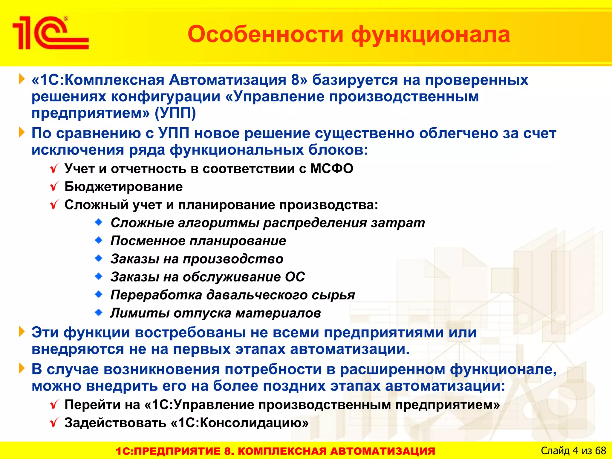 Особенности функционала
«1С:Комплексная Автоматизация 8» базируется на проверенных
решениях конфигурации «Управление производственным
предприятием» (УПП)
По сравнению с УПП новое решение существенно облегчено за счет
исключения ряда функциональных блоков:
   Учет и отчетность в соответствии с МСФО
   Бюджетирование
   Сложный учет и планирование производства:
          Сложные алгоритмы распределения затрат
          Посменное планирование
          Заказы на производство
          Заказы на обслуживание ОС
          Переработка давальческого сырья
          Лимиты отпуска материалов
Эти функции востребованы не всеми предприятиями или
внедряются не на первых этапах автоматизации.
В случае возникновения потребности в расширенном функционале,
можно внедрить его на более поздних этапах автоматизации:
   Перейти на «1С:Управление производственным предприятием»
   Задействовать «1С:Консолидацию»

         1C:ПРЕДПРИЯТИЕ 8. КОМПЛЕКСНАЯ АВТОМАТИЗАЦИЯ          Слайд 4 из 68
 