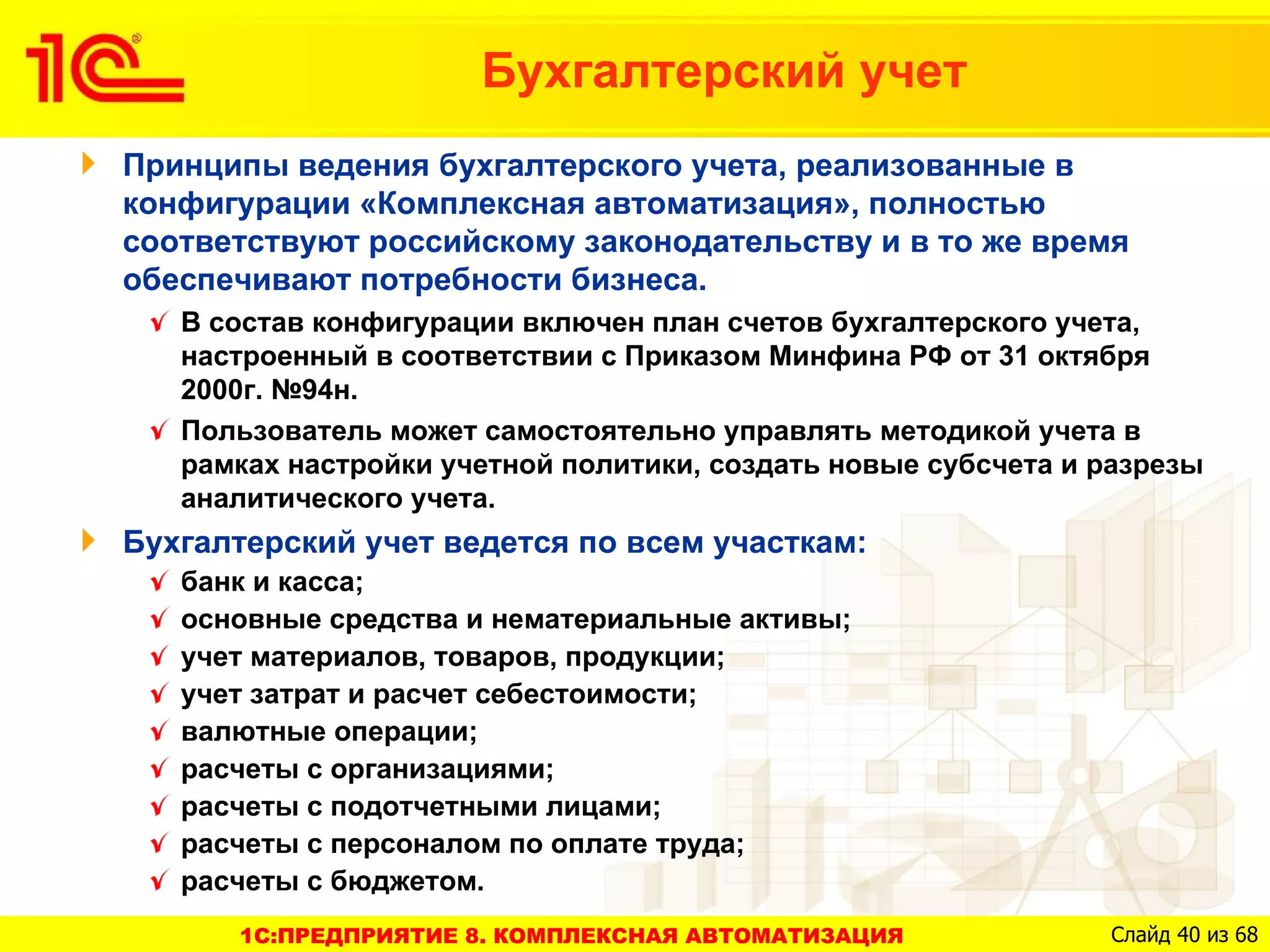 Бухгалтерский учет
Принципы ведения бухгалтерского учета, реализованные в
конфигурации «Комплексная автоматизация», полностью
соответствуют российскому законодательству и в то же время
обеспечивают потребности бизнеса.
   В состав конфигурации включен план счетов бухгалтерского учета,
   настроенный в соответствии с Приказом Минфина РФ от 31 октября
   2000г. №94н.
   Пользователь может самостоятельно управлять методикой учета в
   рамках настройки учетной политики, создать новые субсчета и разрезы
   аналитического учета.
Бухгалтерский учет ведется по всем участкам:
   банк и касса;
   основные средства и нематериальные активы;
   учет материалов, товаров, продукции;
   учет затрат и расчет себестоимости;
   валютные операции;
   расчеты с организациями;
   расчеты с подотчетными лицами;
   расчеты с персоналом по оплате труда;
   расчеты с бюджетом.
      1C:ПРЕДПРИЯТИЕ 8. КОМПЛЕКСНАЯ АВТОМАТИЗАЦИЯ              Слайд 40 из 68
 