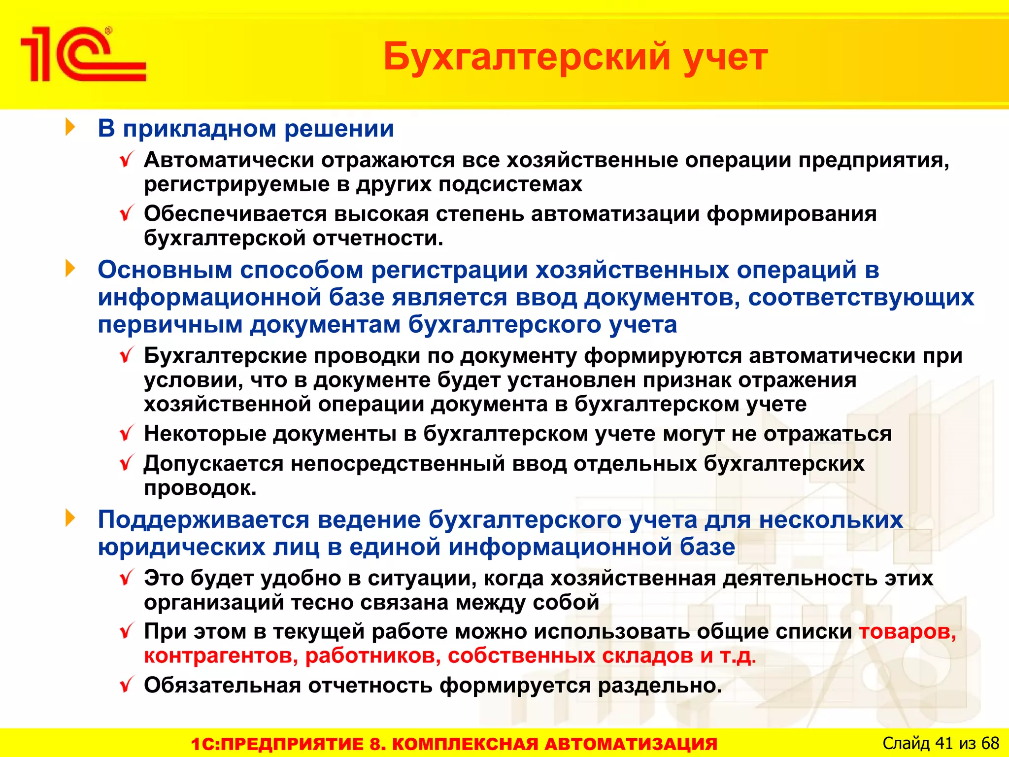 Бухгалтерский учет
В прикладном решении
   Автоматически отражаются все хозяйственные операции предприятия,
   регистрируемые в других подсистемах
   Обеспечивается высокая степень автоматизации формирования
   бухгалтерской отчетности.
Основным способом регистрации хозяйственных операций в
информационной базе является ввод документов, соответствующих
первичным документам бухгалтерского учета
   Бухгалтерские проводки по документу формируются автоматически при
   условии, что в документе будет установлен признак отражения
   хозяйственной операции документа в бухгалтерском учете
   Некоторые документы в бухгалтерском учете могут не отражаться
   Допускается непосредственный ввод отдельных бухгалтерских
   проводок.
Поддерживается ведение бухгалтерского учета для нескольких
юридических лиц в единой информационной базе
   Это будет удобно в ситуации, когда хозяйственная деятельность этих
   организаций тесно связана между собой
   При этом в текущей работе можно использовать общие списки товаров,
   контрагентов, работников, собственных складов и т.д.
   Обязательная отчетность формируется раздельно.

      1C:ПРЕДПРИЯТИЕ 8. КОМПЛЕКСНАЯ АВТОМАТИЗАЦИЯ             Слайд 41 из 68
 