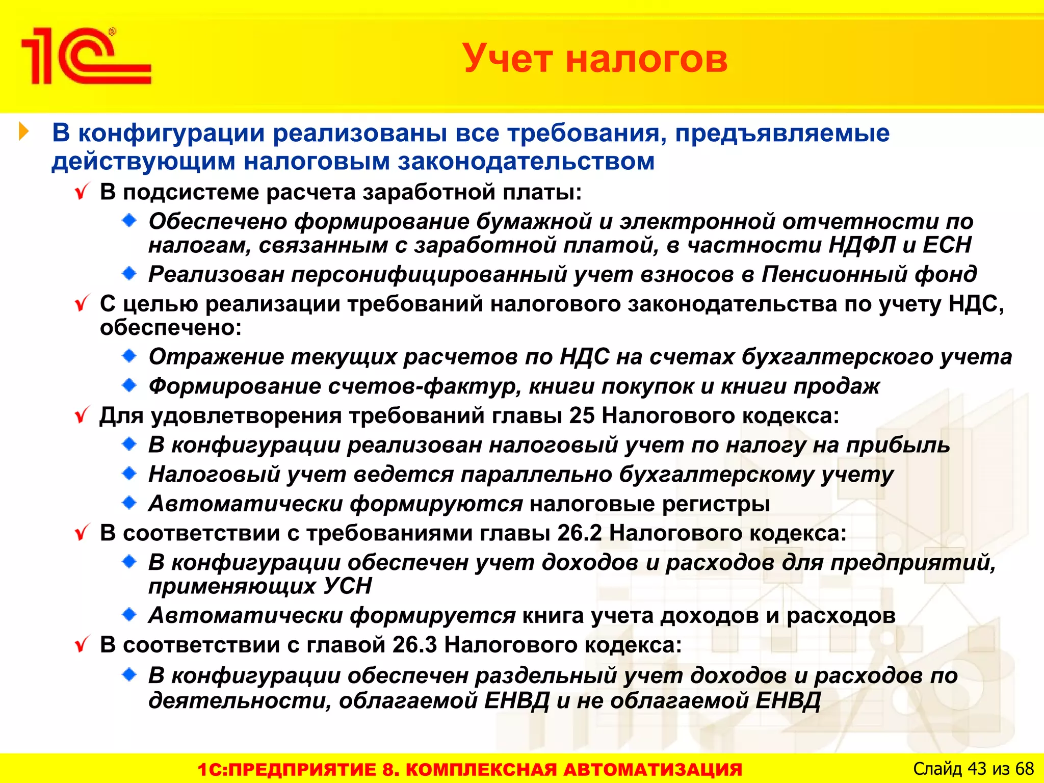 Учет налогов
В конфигурации реализованы все требования, предъявляемые
действующим налоговым законодательством
   В подсистеме расчета заработной платы:
       Обеспечено формирование бумажной и электронной отчетности по
       налогам, связанным с заработной платой, в частности НДФЛ и ЕСН
       Реализован персонифицированный учет взносов в Пенсионный фонд
   С целью реализации требований налогового законодательства по учету НДС,
   обеспечено:
       Отражение текущих расчетов по НДС на счетах бухгалтерского учета
       Формирование счетов-фактур, книги покупок и книги продаж
   Для удовлетворения требований главы 25 Налогового кодекса:
       В конфигурации реализован налоговый учет по налогу на прибыль
       Налоговый учет ведется параллельно бухгалтерскому учету
       Автоматически формируются налоговые регистры
   В соответствии с требованиями главы 26.2 Налогового кодекса:
       В конфигурации обеспечен учет доходов и расходов для предприятий,
       применяющих УСН
       Автоматически формируется книга учета доходов и расходов
   В соответствии с главой 26.3 Налогового кодекса:
       В конфигурации обеспечен раздельный учет доходов и расходов по
       деятельности, облагаемой ЕНВД и не облагаемой ЕНВД

          1C:ПРЕДПРИЯТИЕ 8. КОМПЛЕКСНАЯ АВТОМАТИЗАЦИЯ             Слайд 43 из 68
 