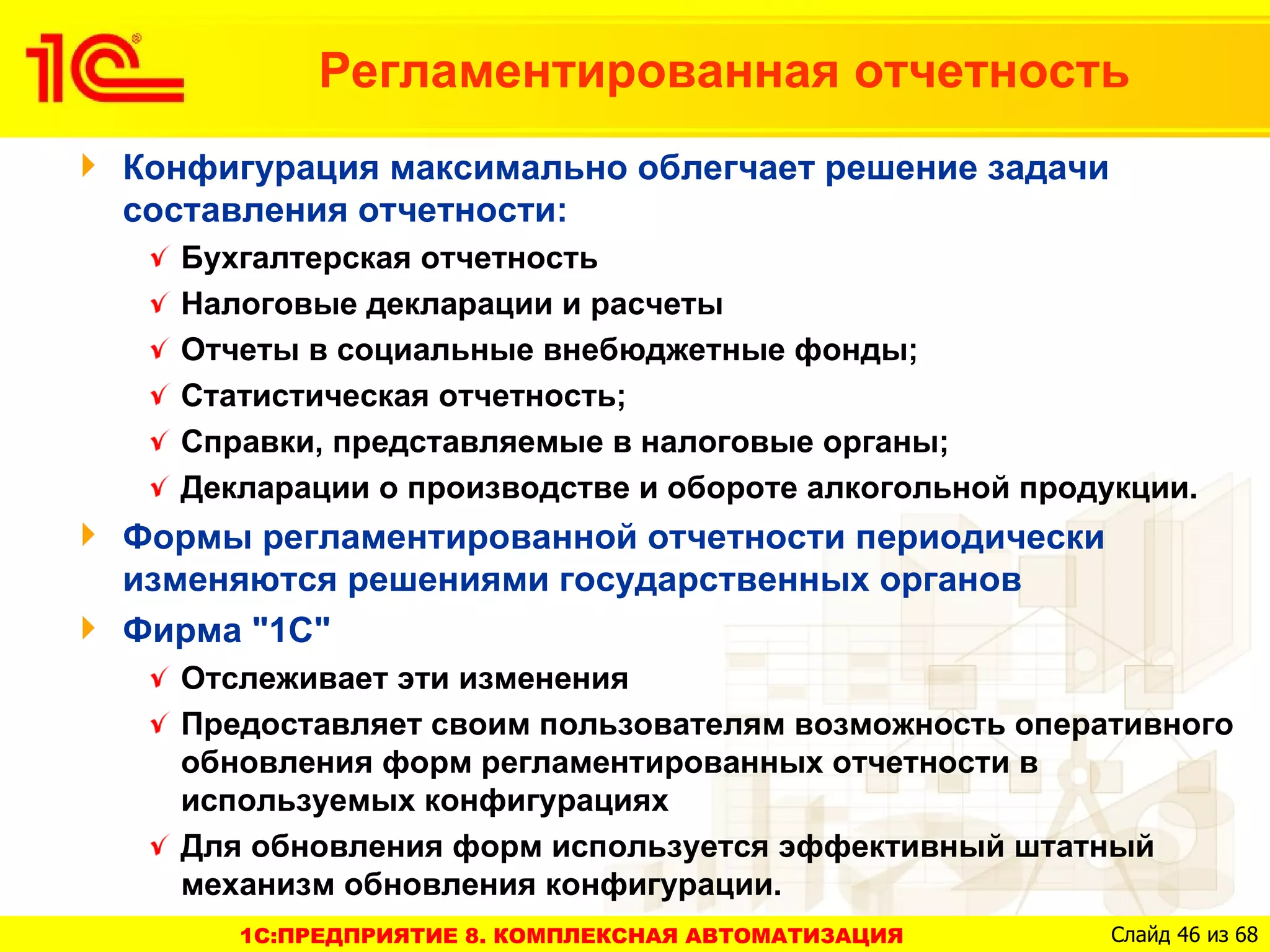 Регламентированная отчетность
Конфигурация максимально облегчает решение задачи
составления отчетности:
  Бухгалтерская отчетность
  Налоговые декларации и расчеты
  Отчеты в социальные внебюджетные фонды;
  Статистическая отчетность;
  Справки, представляемые в налоговые органы;
  Декларации о производстве и обороте алкогольной продукции.
Формы регламентированной отчетности периодически
изменяются решениями государственных органов
Фирма "1С"
  Отслеживает эти изменения
  Предоставляет своим пользователям возможность оперативного
  обновления форм регламентированных отчетности в
  используемых конфигурациях
  Для обновления форм используется эффективный штатный
  механизм обновления конфигурации.
     1C:ПРЕДПРИЯТИЕ 8. КОМПЛЕКСНАЯ АВТОМАТИЗАЦИЯ       Слайд 46 из 68
 
