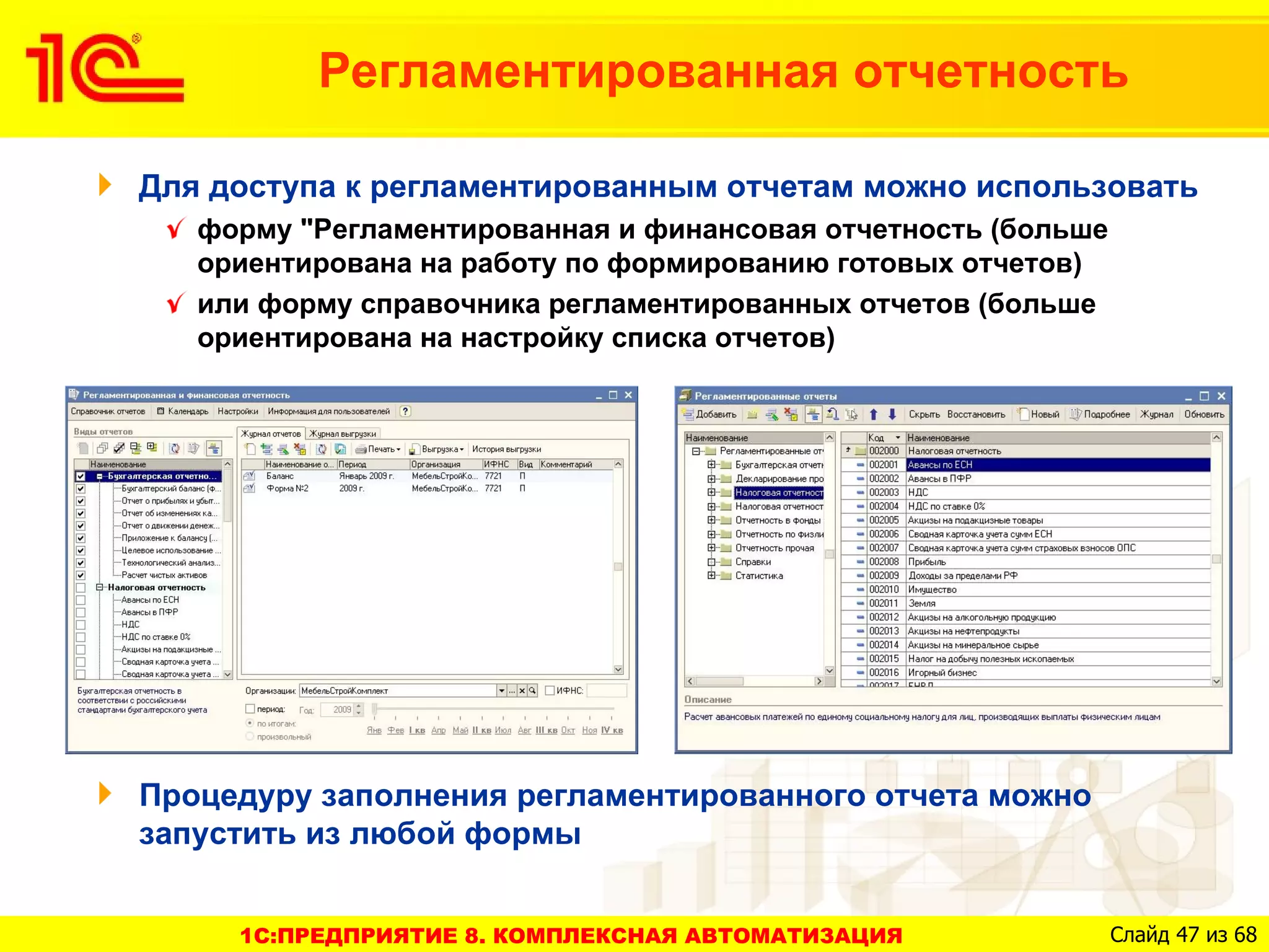 Регламентированная отчетность

Для доступа к регламентированным отчетам можно использовать
   форму "Регламентированная и финансовая отчетность (больше
   ориентирована на работу по формированию готовых отчетов)
   или форму справочника регламентированных отчетов (больше
   ориентирована на настройку списка отчетов)




Процедуру заполнения регламентированного отчета можно
запустить из любой формы


     1C:ПРЕДПРИЯТИЕ 8. КОМПЛЕКСНАЯ АВТОМАТИЗАЦИЯ               Слайд 47 из 68
 