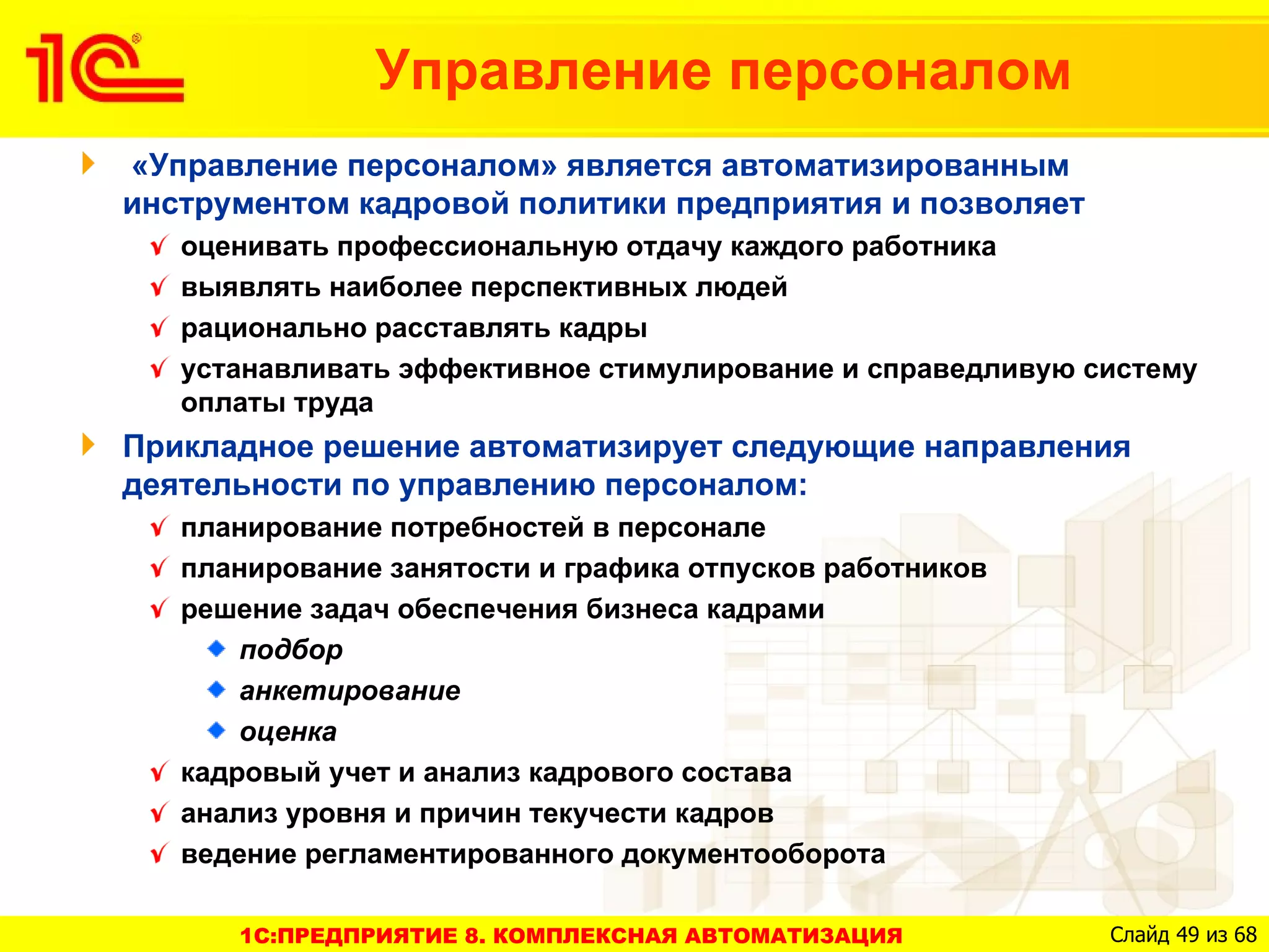 Управление персоналом
«Управление персоналом» является автоматизированным
инструментом кадровой политики предприятия и позволяет
   оценивать профессиональную отдачу каждого работника
   выявлять наиболее перспективных людей
   рационально расставлять кадры
   устанавливать эффективное стимулирование и справедливую систему
   оплаты труда
Прикладное решение автоматизирует следующие направления
деятельности по управлению персоналом:
   планирование потребностей в персонале
   планирование занятости и графика отпусков работников
   решение задач обеспечения бизнеса кадрами
       подбор
       анкетирование
       оценка
   кадровый учет и анализ кадрового состава
   анализ уровня и причин текучести кадров
   ведение регламентированного документооборота

      1C:ПРЕДПРИЯТИЕ 8. КОМПЛЕКСНАЯ АВТОМАТИЗАЦИЯ           Слайд 49 из 68
 