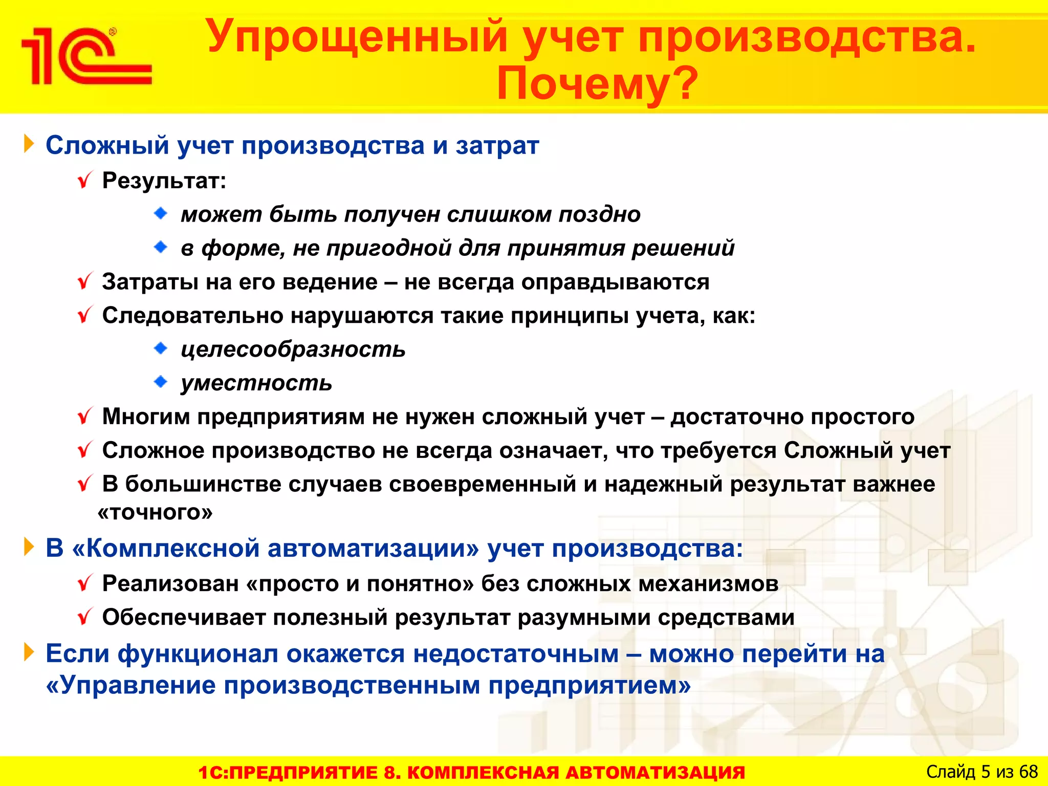 Упрощенный учет производства.
                     Почему?
Сложный учет производства и затрат
   Результат:
         может быть получен слишком поздно
         в форме, не пригодной для принятия решений
   Затраты на его ведение – не всегда оправдываются
   Следовательно нарушаются такие принципы учета, как:
         целесообразность
         уместность
   Многим предприятиям не нужен сложный учет – достаточно простого
   Сложное производство не всегда означает, что требуется Сложный учет
   В большинстве случаев своевременный и надежный результат важнее
   «точного»
В «Комплексной автоматизации» учет производства:
   Реализован «просто и понятно» без сложных механизмов
   Обеспечивает полезный результат разумными средствами
Если функционал окажется недостаточным – можно перейти на
«Управление производственным предприятием»


          1C:ПРЕДПРИЯТИЕ 8. КОМПЛЕКСНАЯ АВТОМАТИЗАЦИЯ               Слайд 5 из 68
 