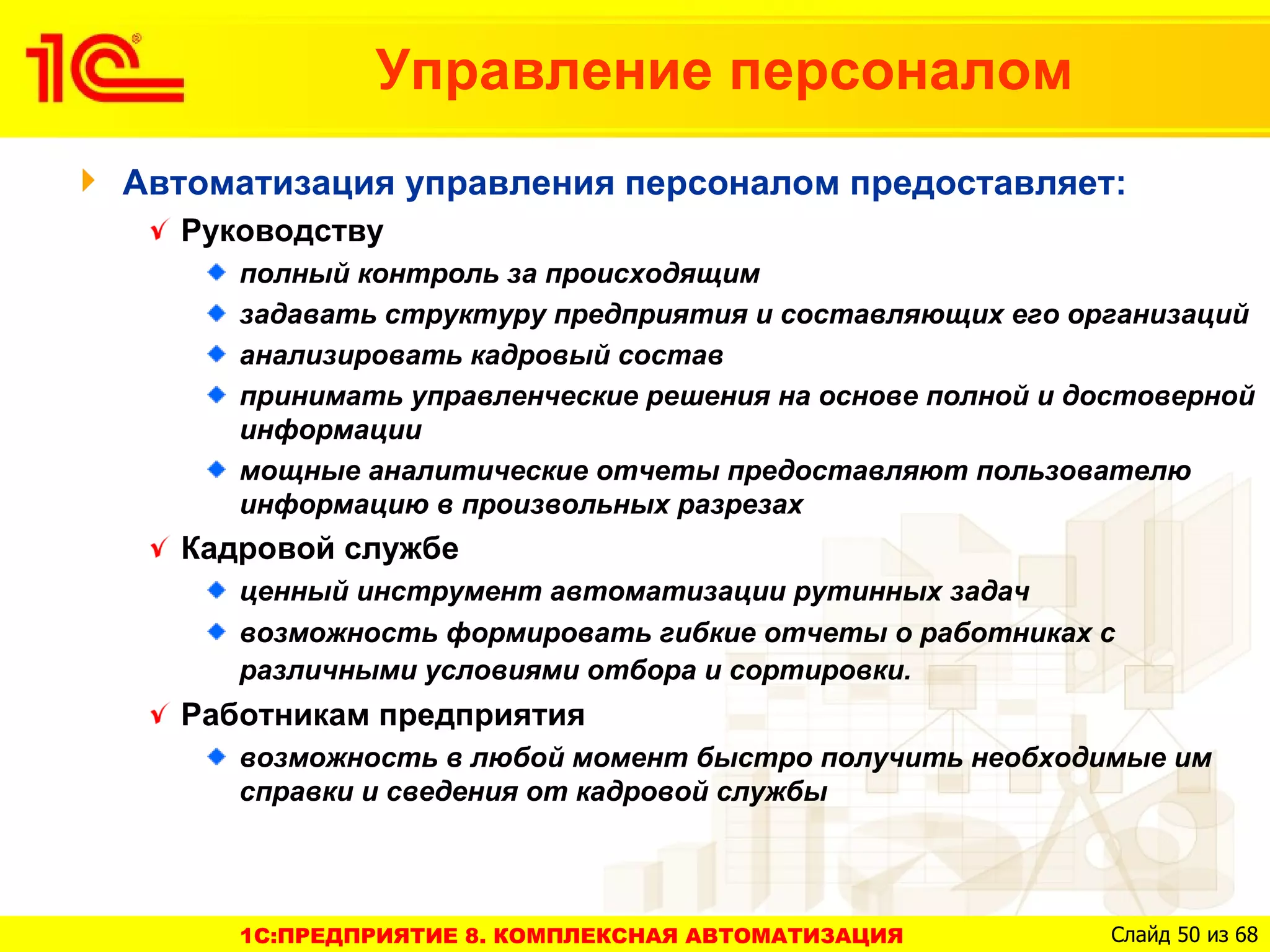 Управление персоналом
Автоматизация управления персоналом предоставляет:
  Руководству
     полный контроль за происходящим
     задавать структуру предприятия и составляющих его организаций
     анализировать кадровый состав
     принимать управленческие решения на основе полной и достоверной
     информации
     мощные аналитические отчеты предоставляют пользователю
     информацию в произвольных разрезах
  Кадровой службе
     ценный инструмент автоматизации рутинных задач
     возможность формировать гибкие отчеты о работниках с
     различными условиями отбора и сортировки.
  Работникам предприятия
     возможность в любой момент быстро получить необходимые им
     справки и сведения от кадровой службы




     1C:ПРЕДПРИЯТИЕ 8. КОМПЛЕКСНАЯ АВТОМАТИЗАЦИЯ           Слайд 50 из 68
 