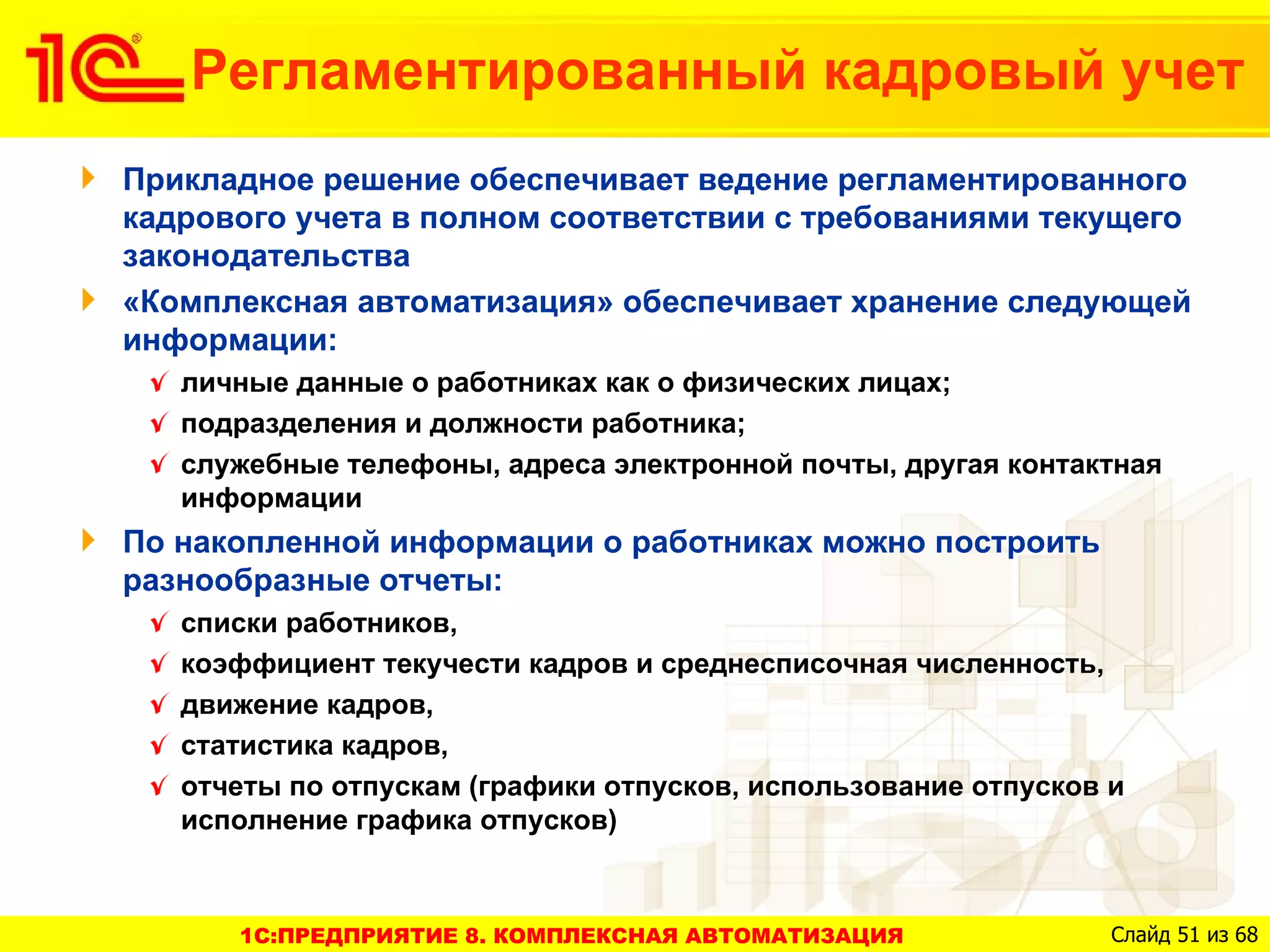 Регламентированный кадровый учет
Прикладное решение обеспечивает ведение регламентированного
кадрового учета в полном соответствии с требованиями текущего
законодательства
«Комплексная автоматизация» обеспечивает хранение следующей
информации:
   личные данные о работниках как о физических лицах;
   подразделения и должности работника;
   служебные телефоны, адреса электронной почты, другая контактная
   информации
По накопленной информации о работниках можно построить
разнообразные отчеты:
   списки работников,
   коэффициент текучести кадров и среднесписочная численность,
   движение кадров,
   статистика кадров,
   отчеты по отпускам (графики отпусков, использование отпусков и
   исполнение графика отпусков)



      1C:ПРЕДПРИЯТИЕ 8. КОМПЛЕКСНАЯ АВТОМАТИЗАЦИЯ               Слайд 51 из 68
 
