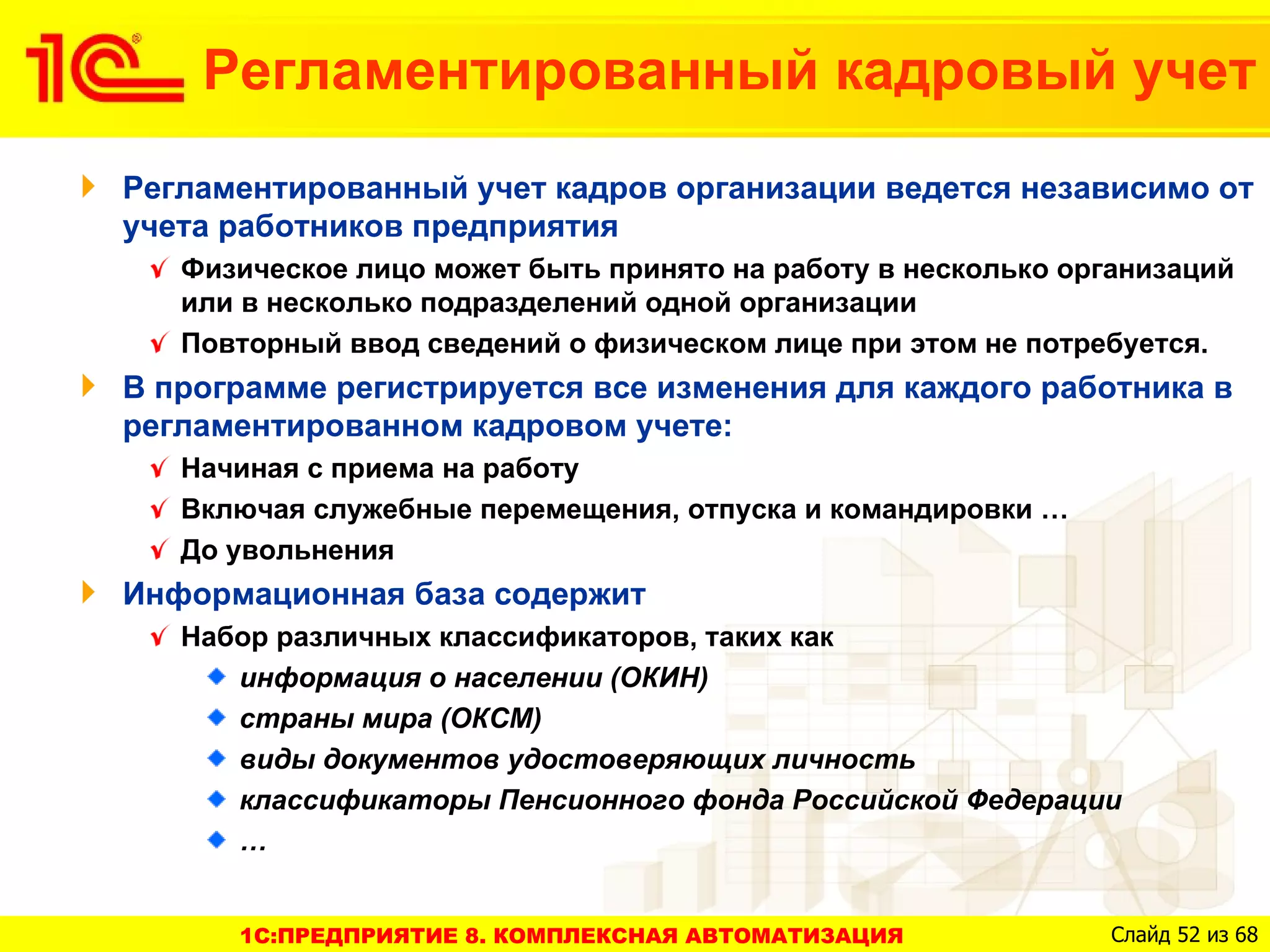 Регламентированный кадровый учет
Регламентированный учет кадров организации ведется независимо от
учета работников предприятия
   Физическое лицо может быть принято на работу в несколько организаций
   или в несколько подразделений одной организации
   Повторный ввод сведений о физическом лице при этом не потребуется.
В программе регистрируется все изменения для каждого работника в
регламентированном кадровом учете:
   Начиная с приема на работу
   Включая служебные перемещения, отпуска и командировки …
   До увольнения
Информационная база содержит
   Набор различных классификаторов, таких как
      информация о населении (ОКИН)
      страны мира (ОКСМ)
      виды документов удостоверяющих личность
      классификаторы Пенсионного фонда Российской Федерации
      …


      1C:ПРЕДПРИЯТИЕ 8. КОМПЛЕКСНАЯ АВТОМАТИЗАЦИЯ              Слайд 52 из 68
 