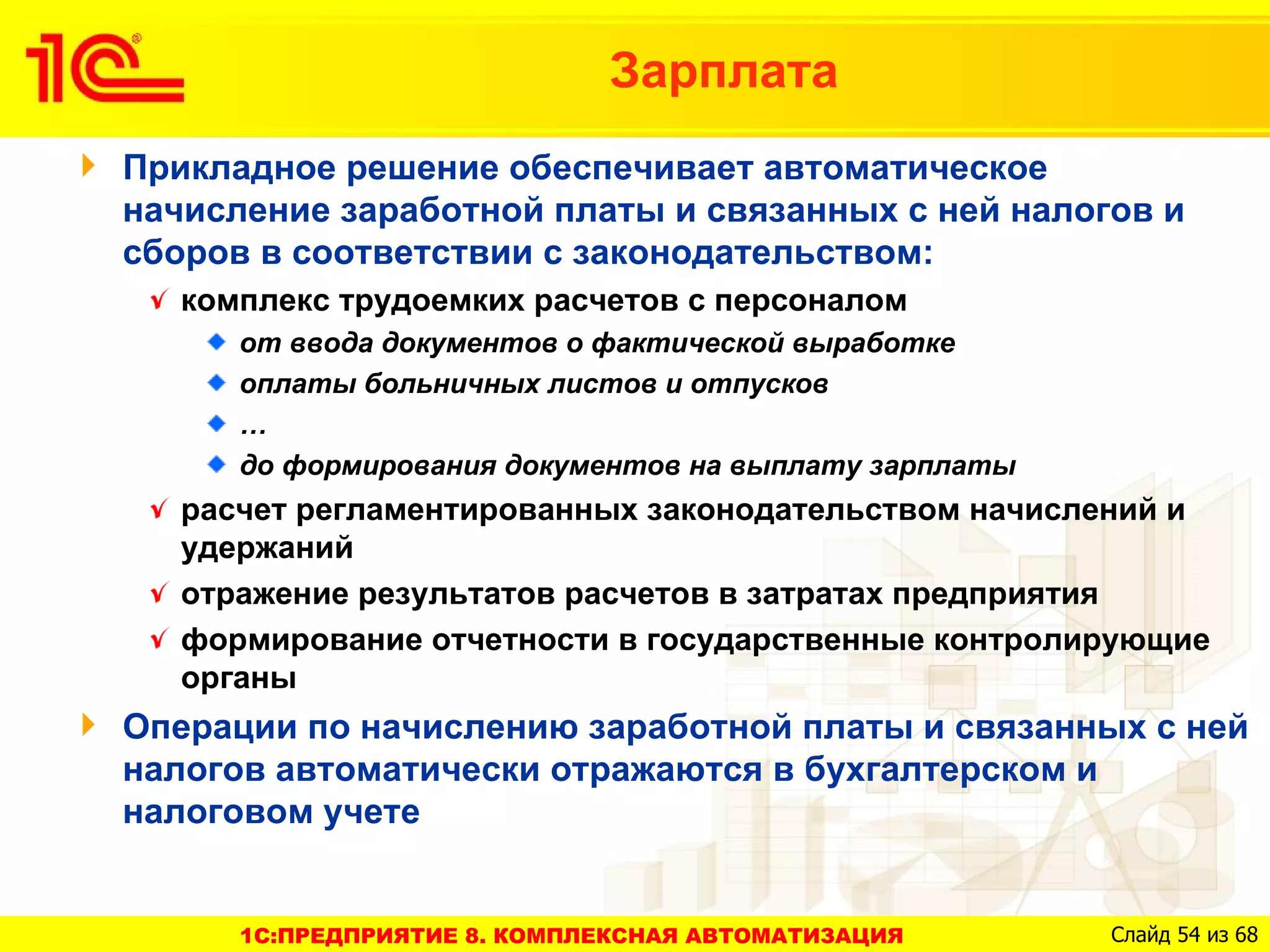 Зарплата
Прикладное решение обеспечивает автоматическое
начисление заработной платы и связанных с ней налогов и
сборов в соответствии с законодательством:
   комплекс трудоемких расчетов с персоналом
      от ввода документов о фактической выработке
      оплаты больничных листов и отпусков
      …
      до формирования документов на выплату зарплаты
   расчет регламентированных законодательством начислений и
   удержаний
   отражение результатов расчетов в затратах предприятия
   формирование отчетности в государственные контролирующие
   органы
Операции по начислению заработной платы и связанных с ней
налогов автоматически отражаются в бухгалтерском и
налоговом учете


      1C:ПРЕДПРИЯТИЕ 8. КОМПЛЕКСНАЯ АВТОМАТИЗАЦИЯ      Слайд 54 из 68
 