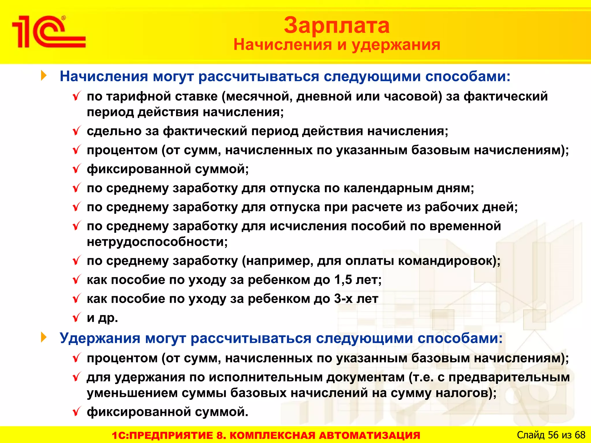 Зарплата
                       Начисления и удержания
Начисления могут рассчитываться следующими способами:
   по тарифной ставке (месячной, дневной или часовой) за фактический
   период действия начисления;
   сдельно за фактический период действия начисления;
   процентом (от сумм, начисленных по указанным базовым начислениям);
   фиксированной суммой;
   по среднему заработку для отпуска по календарным дням;
   по среднему заработку для отпуска при расчете из рабочих дней;
   по среднему заработку для исчисления пособий по временной
   нетрудоспособности;
   по среднему заработку (например, для оплаты командировок);
   как пособие по уходу за ребенком до 1,5 лет;
   как пособие по уходу за ребенком до 3-х лет
   и др.
Удержания могут рассчитываться следующими способами:
   процентом (от сумм, начисленных по указанным базовым начислениям);
   для удержания по исполнительным документам (т.е. с предварительным
   уменьшением суммы базовых начислений на сумму налогов);
   фиксированной суммой.
      1C:ПРЕДПРИЯТИЕ 8. КОМПЛЕКСНАЯ АВТОМАТИЗАЦИЯ            Слайд 56 из 68
 