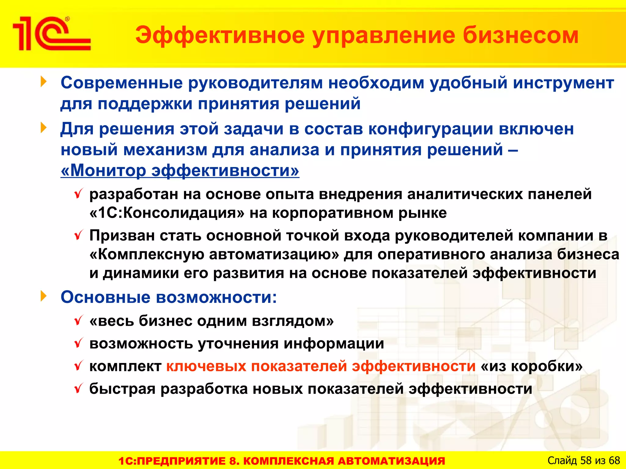 Эффективное управление бизнесом
Современные руководителям необходим удобный инструмент
для поддержки принятия решений
Для решения этой задачи в состав конфигурации включен
новый механизм для анализа и принятия решений –
«Монитор эффективности»
  разработан на основе опыта внедрения аналитических панелей
  «1С:Консолидация» на корпоративном рынке
  Призван стать основной точкой входа руководителей компании в
  «Комплексную автоматизацию» для оперативного анализа бизнеса
  и динамики его развития на основе показателей эффективности
Основные возможности:
  «весь бизнес одним взглядом»
  возможность уточнения информации
  комплект ключевых показателей эффективности «из коробки»
  быстрая разработка новых показателей эффективности



     1C:ПРЕДПРИЯТИЕ 8. КОМПЛЕКСНАЯ АВТОМАТИЗАЦИЯ     Слайд 58 из 68
 