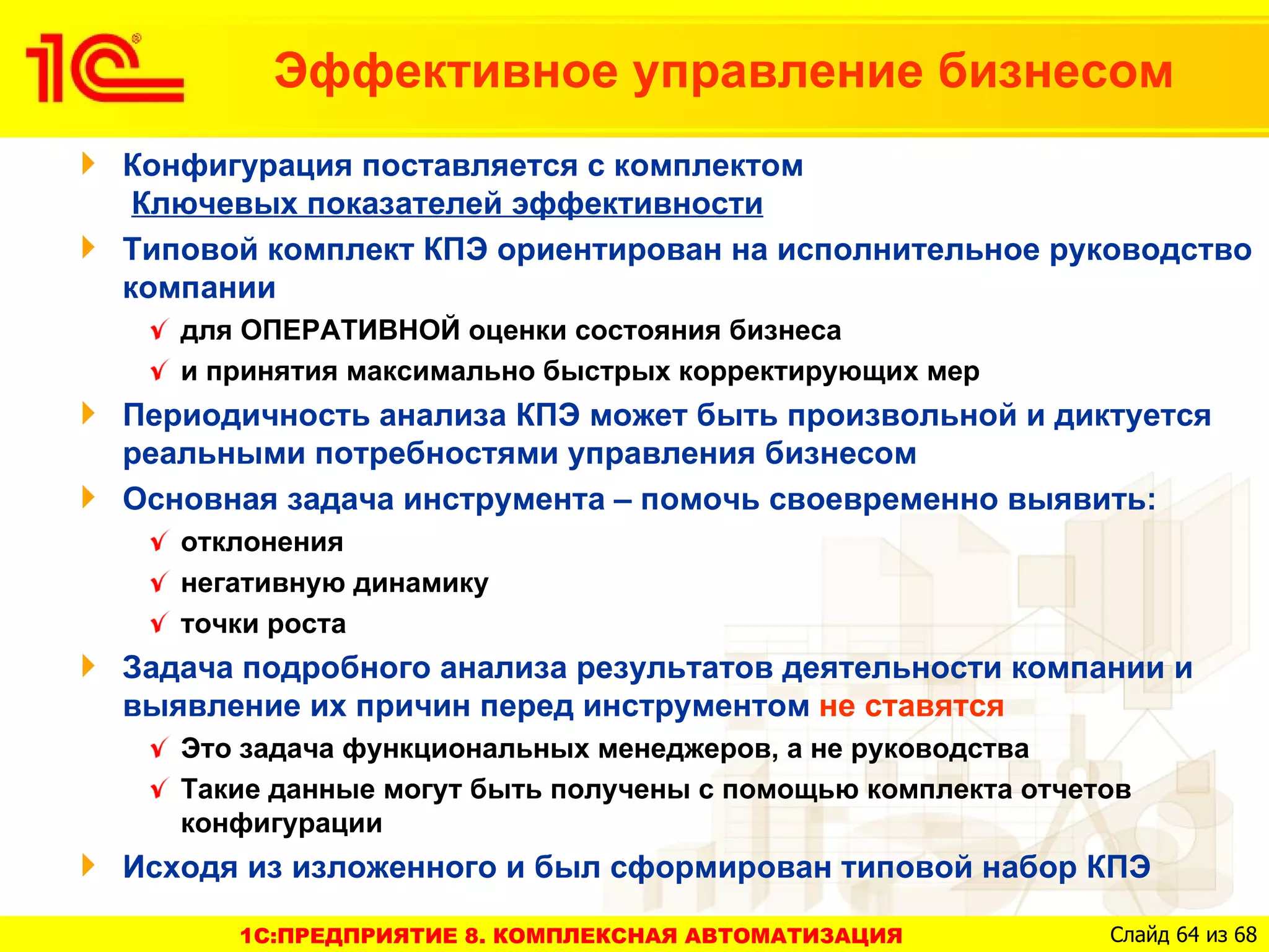 Эффективное управление бизнесом
Конфигурация поставляется с комплектом
 Ключевых показателей эффективности
Типовой комплект КПЭ ориентирован на исполнительное руководство
компании
   для ОПЕРАТИВНОЙ оценки состояния бизнеса
   и принятия максимально быстрых корректирующих мер
Периодичность анализа КПЭ может быть произвольной и диктуется
реальными потребностями управления бизнесом
Основная задача инструмента – помочь своевременно выявить:
   отклонения
   негативную динамику
   точки роста
Задача подробного анализа результатов деятельности компании и
выявление их причин перед инструментом не ставятся
   Это задача функциональных менеджеров, а не руководства
   Такие данные могут быть получены с помощью комплекта отчетов
   конфигурации
Исходя из изложенного и был сформирован типовой набор КПЭ

      1C:ПРЕДПРИЯТИЕ 8. КОМПЛЕКСНАЯ АВТОМАТИЗАЦИЯ            Слайд 64 из 68
 