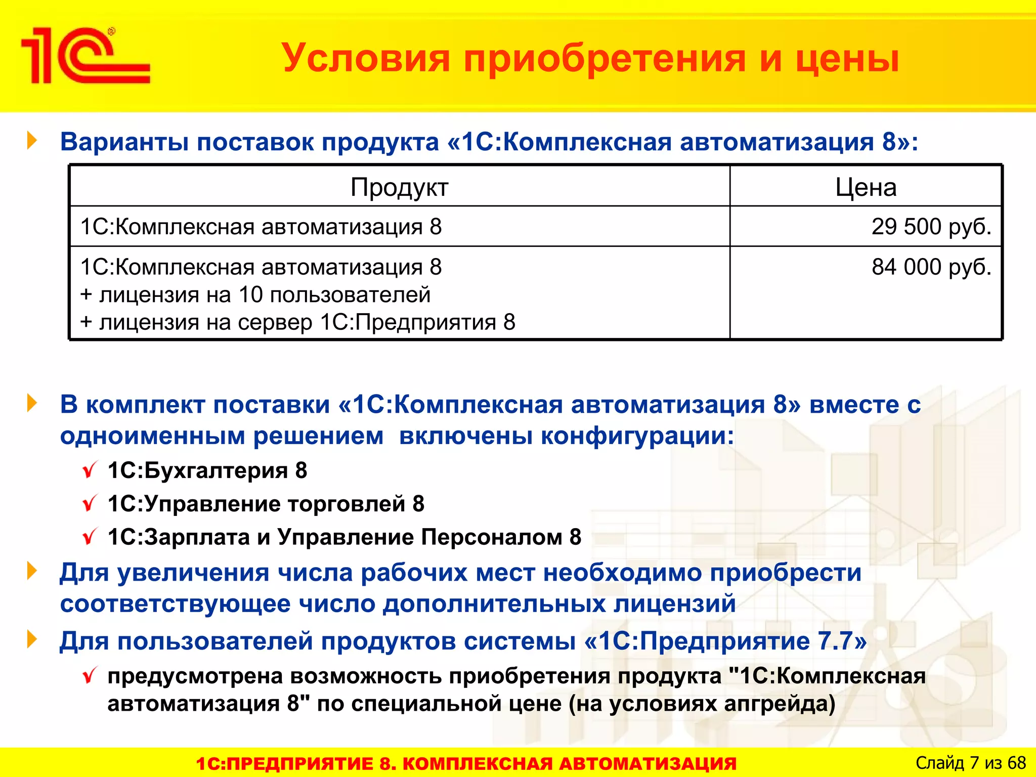 Условия приобретения и цены
Варианты поставок продукта «1С:Комплексная автоматизация 8»:
                       Продукт                            Цена
 1С:Комплексная автоматизация 8                              29 500 руб.
 1С:Комплексная автоматизация 8                              84 000 руб.
 + лицензия на 10 пользователей
 + лицензия на сервер 1С:Предприятия 8


В комплект поставки «1С:Комплексная автоматизация 8» вместе с
одноименным решением включены конфигурации:
   1С:Бухгалтерия 8
   1С:Управление торговлей 8
   1С:Зарплата и Управление Персоналом 8
Для увеличения числа рабочих мест необходимо приобрести
соответствующее число дополнительных лицензий
Для пользователей продуктов системы «1С:Предприятие 7.7»
   предусмотрена возможность приобретения продукта "1С:Комплексная
   автоматизация 8" по специальной цене (на условиях апгрейда)

          1C:ПРЕДПРИЯТИЕ 8. КОМПЛЕКСНАЯ АВТОМАТИЗАЦИЯ            Слайд 7 из 68
 