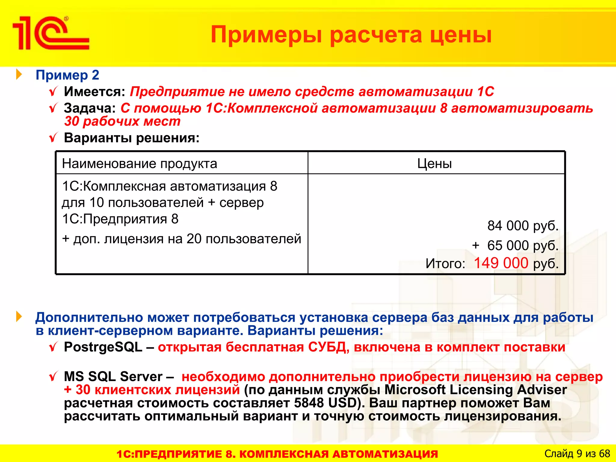 Примеры расчета цены
Пример 2
   Имеется: Предприятие не имело средств автоматизации 1С
   Задача: С помощью 1С:Комплексной автоматизации 8 автоматизировать
   30 рабочих мест
   Варианты решения:
   Наименование продукта                          Цены
   1С:Комплексная автоматизация 8
   для 10 пользователей + сервер
   1С:Предприятия 8                                         84 000 руб.
   + доп. лицензия на 20 пользователей                    + 65 000 руб.
                                                   Итого: 149 000 руб.


Дополнительно может потребоваться установка сервера баз данных для работы
в клиент-серверном варианте. Варианты решения:
    PostrgeSQL – открытая бесплатная СУБД, включена в комплект поставки

   MS SQL Server – необходимо дополнительно приобрести лицензию на сервер
   + 30 клиентских лицензий (по данным службы Microsoft Licensing Adviser
   расчетная стоимость составляет 5848 USD). Ваш партнер поможет Вам
   рассчитать оптимальный вариант и точную стоимость лицензирования.

          1C:ПРЕДПРИЯТИЕ 8. КОМПЛЕКСНАЯ АВТОМАТИЗАЦИЯ               Слайд 9 из 68
 