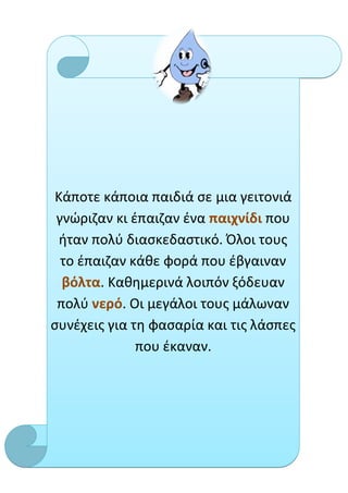 Κάποτε κάποια παιδιά σε μια γειτονιά
 γνώριζαν κι έπαιζαν ένα παιχνίδι που
  ήταν πολύ διασκεδαστικό. Όλοι τους
  το έπαιζαν κάθε φορά που έβγαιναν
  βόλτα. Καθημερινά λοιπόν ξόδευαν
 πολύ νερό. Οι μεγάλοι τους μάλωναν
συνέχεις για τη φασαρία και τις λάσπες
              που έκαναν.
 