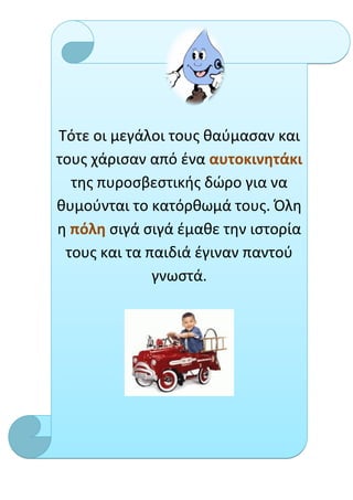 Τότε οι μεγάλοι τους θαύμασαν και
τους χάρισαν από ένα αυτοκινητάκι
  της πυροσβεστικής δώρο για να
θυμούνται το κατόρθωμά τους. Όλη
η πόλη σιγά σιγά έμαθε την ιστορία
 τους και τα παιδιά έγιναν παντού
              γνωστά.
 