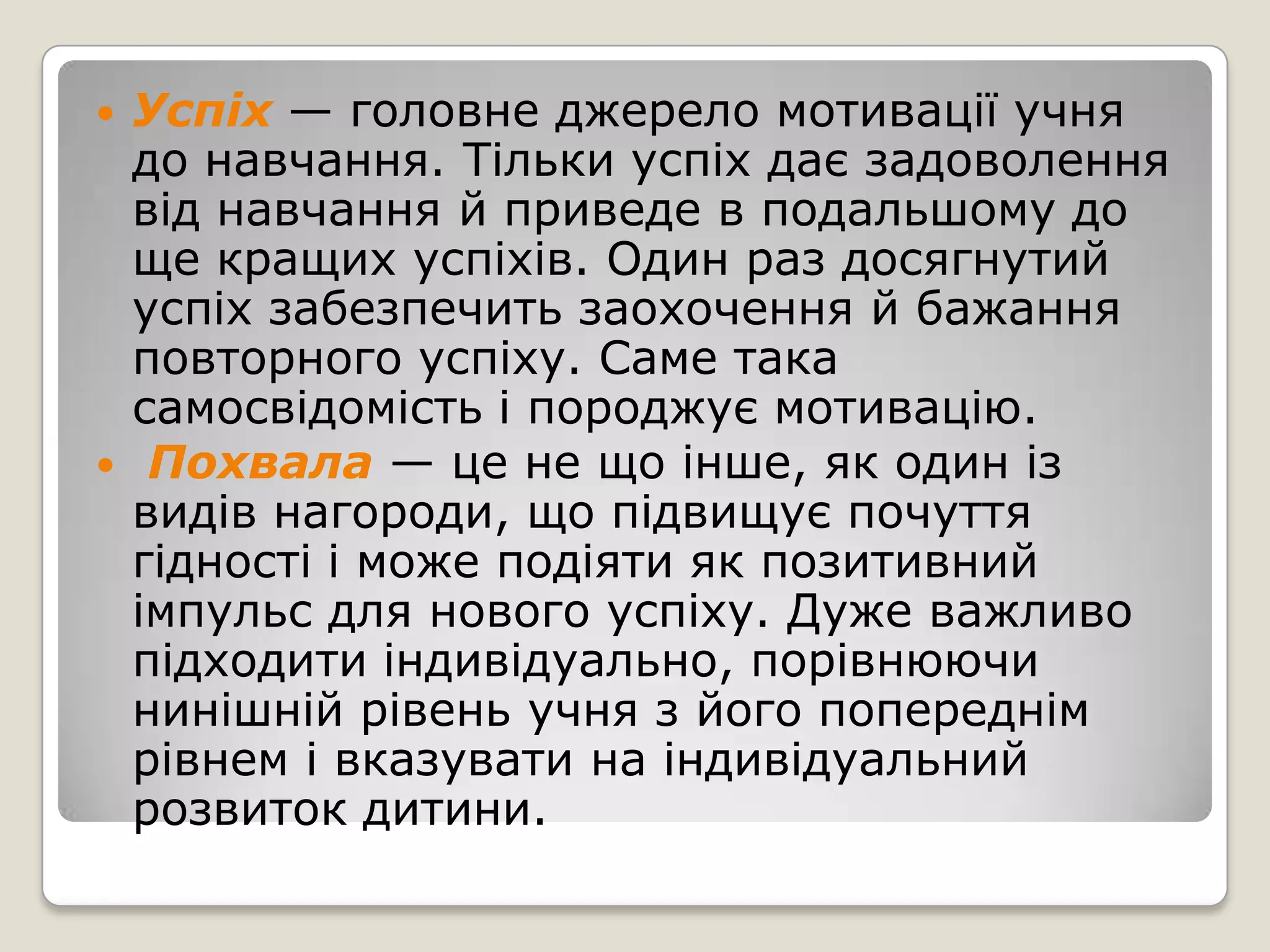   Успіх — головне джерело мотивації учня
    до навчання. Тільки успіх дає задоволення
    від навчання й приведе в подальшому до
    ще кращих успіхів. Один раз досягнутий
    успіх забезпечить заохочення й бажання
    повторного успіху. Саме така
    самосвідомість і породжує мотивацію.
    Похвала — це не що інше, як один із
    видів нагороди, що підвищує почуття
    гідності і може подіяти як позитивний
    імпульс для нового успіху. Дуже важливо
    підходити індивідуально, порівнюючи
    нинішній рівень учня з його попереднім
    рівнем і вказувати на індивідуальний
    розвиток дитини.
 