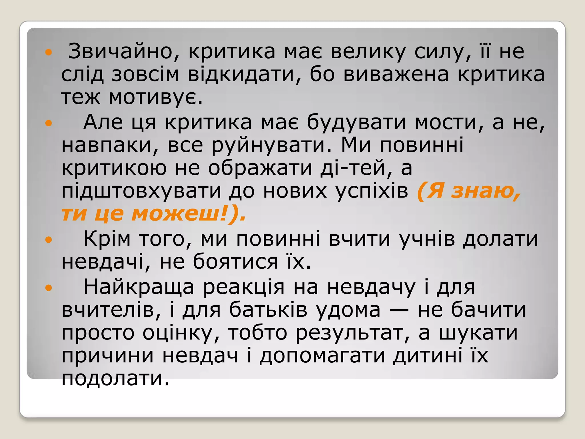     Звичайно, критика має велику силу, її не
    слід зовсім відкидати, бо виважена критика
    теж мотивує.
     Але ця критика має будувати мости, а не,
    навпаки, все руйнувати. Ми повинні
    критикою не ображати ді­тей, а
    підштовхувати до нових успіхів (Я знаю,
    ти це можеш!).
     Крім того, ми повинні вчити учнів долати
    невдачі, не боятися їх.
     Найкраща реакція на невдачу і для
    вчителів, і для батьків удома — не бачити
    просто оцінку, тобто результат, а шукати
    причини невдач і допомагати дитині їх
    подолати.
 