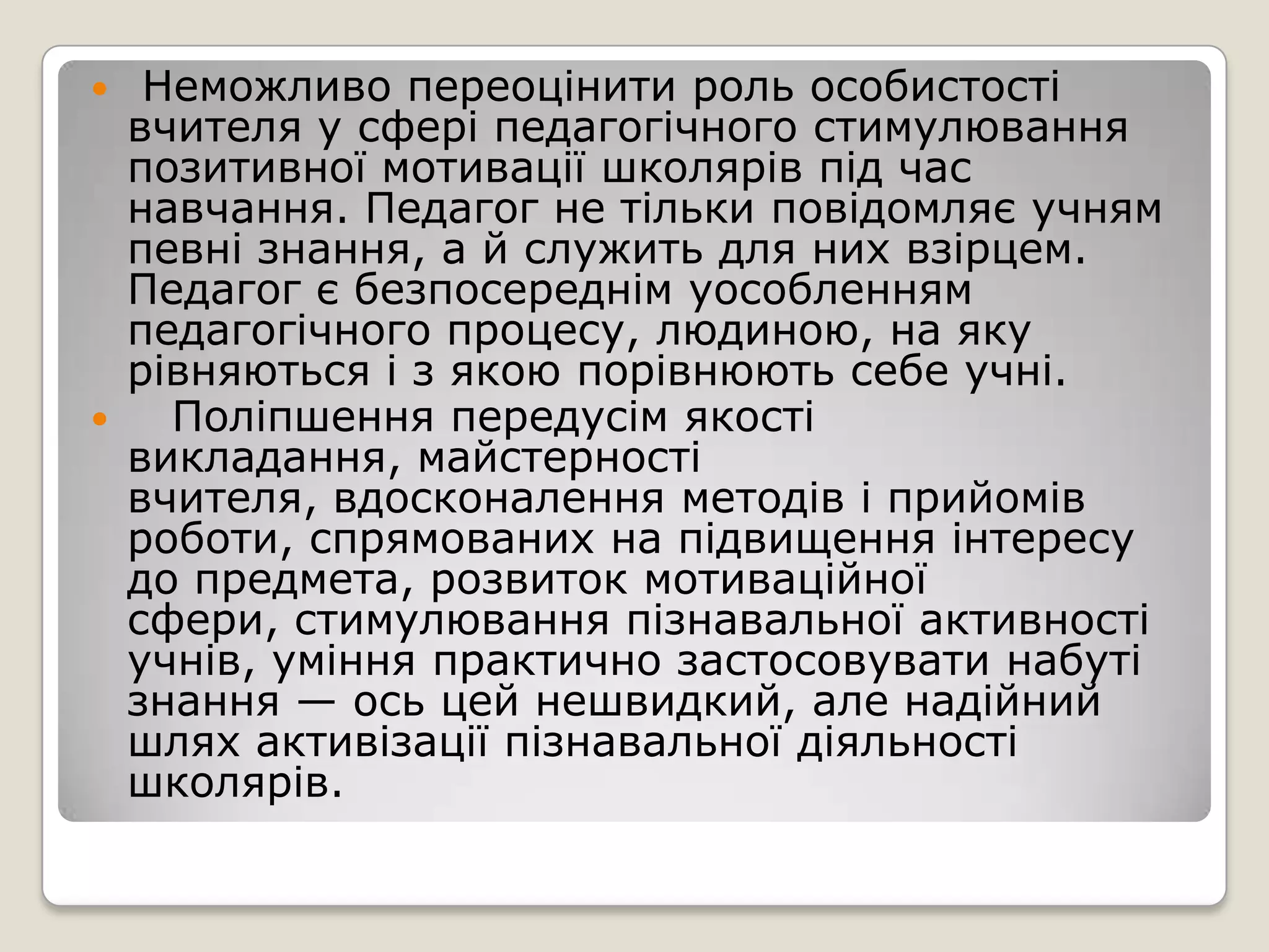   Неможливо переоцінити роль особистості
  вчителя у сфері педагогічного стимулювання
  позитивної мотивації школярів під час
  навчання. Педагог не тільки повідомляє учням
  певні знання, а й служить для них взірцем.
  Педагог є безпосереднім уособленням
  педагогічного процесу, людиною, на яку
  рівняються і з якою порівнюють себе учні.
   Поліпшення передусім якості
  викладання, майстерності
  вчителя, вдосконалення методів і прийомів
  роботи, спрямованих на підвищення інтересу
  до предмета, розвиток мотиваційної
  сфери, стимулювання пізнавальної активності
  учнів, уміння практично застосовувати набуті
  знання — ось цей нешвидкий, але надійний
  шлях активізації пізнавальної діяльності
  школярів.
 