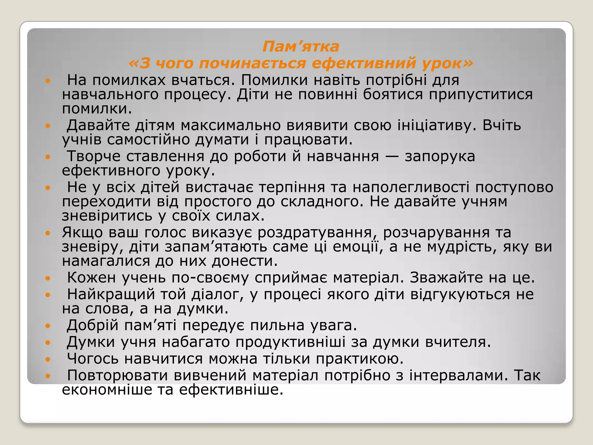 Пам’ятка
           «З чого починається ефективний урок»
 На помилках вчаться. Помилки навіть потрібні для
  навчального процесу. Діти не повинні боятися припуститися
  помилки.
 Давайте дітям максимально виявити свою ініціативу. Вчіть
  учнів самостійно думати і працювати.
 Творче ставлення до роботи й навчання — запорука
  ефективного уроку.
 Не у всіх дітей вистачає терпіння та наполегливості поступово
  переходити від простого до складного. Не давайте учням
  зневіритись у своїх силах.
 Якщо ваш голос виказує роздратування, розчарування та
  зневіру, діти запам’ятають саме ці емоції, а не мудрість, яку ви
  намагалися до них донести.
 Кожен учень по-своєму сприймає матеріал. Зважайте на це.
 Найкращий той діалог, у процесі якого діти відгукуються не
  на слова, а на думки.
 Добрій пам’яті передує пильна увага.
 Думки учня набагато продуктивніші за думки вчителя.
 Чогось навчитися можна тільки практикою.
 Повторювати вивчений матеріал потрібно з інтервалами. Так
  економніше та ефективніше.
 