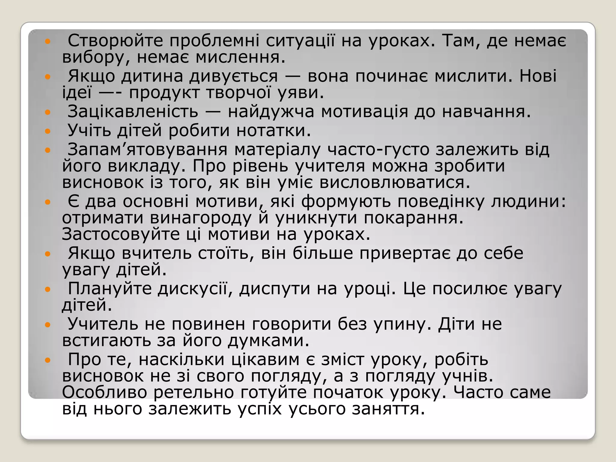     Створюйте проблемні ситуації на уроках. Там, де немає
    вибору, немає мислення.
    Якщо дитина дивується — вона починає мислити. Нові
    ідеї —- продукт творчої уяви.
    Зацікавленість — найдужча мотивація до навчання.
    Учіть дітей робити нотатки.
    Запам’ятовування матеріалу часто-густо залежить від
    його викладу. Про рівень учителя можна зробити
    висновок із того, як він уміє висловлюватися.
    Є два основні мотиви, які формують поведінку людини:
    отримати винагороду й уникнути покарання.
    Застосовуйте ці мотиви на уроках.
    Якщо вчитель стоїть, він більше привертає до себе
    увагу дітей.
    Плануйте дискусії, диспути на уроці. Це посилює увагу
    дітей.
    Учитель не повинен говорити без упину. Діти не
    встигають за його думками.
    Про те, наскільки цікавим є зміст уроку, робіть
    висновок не зі свого погляду, а з погляду учнів.
    Особливо ретельно готуйте початок уроку. Часто саме
    від нього залежить успіх усього заняття.
 