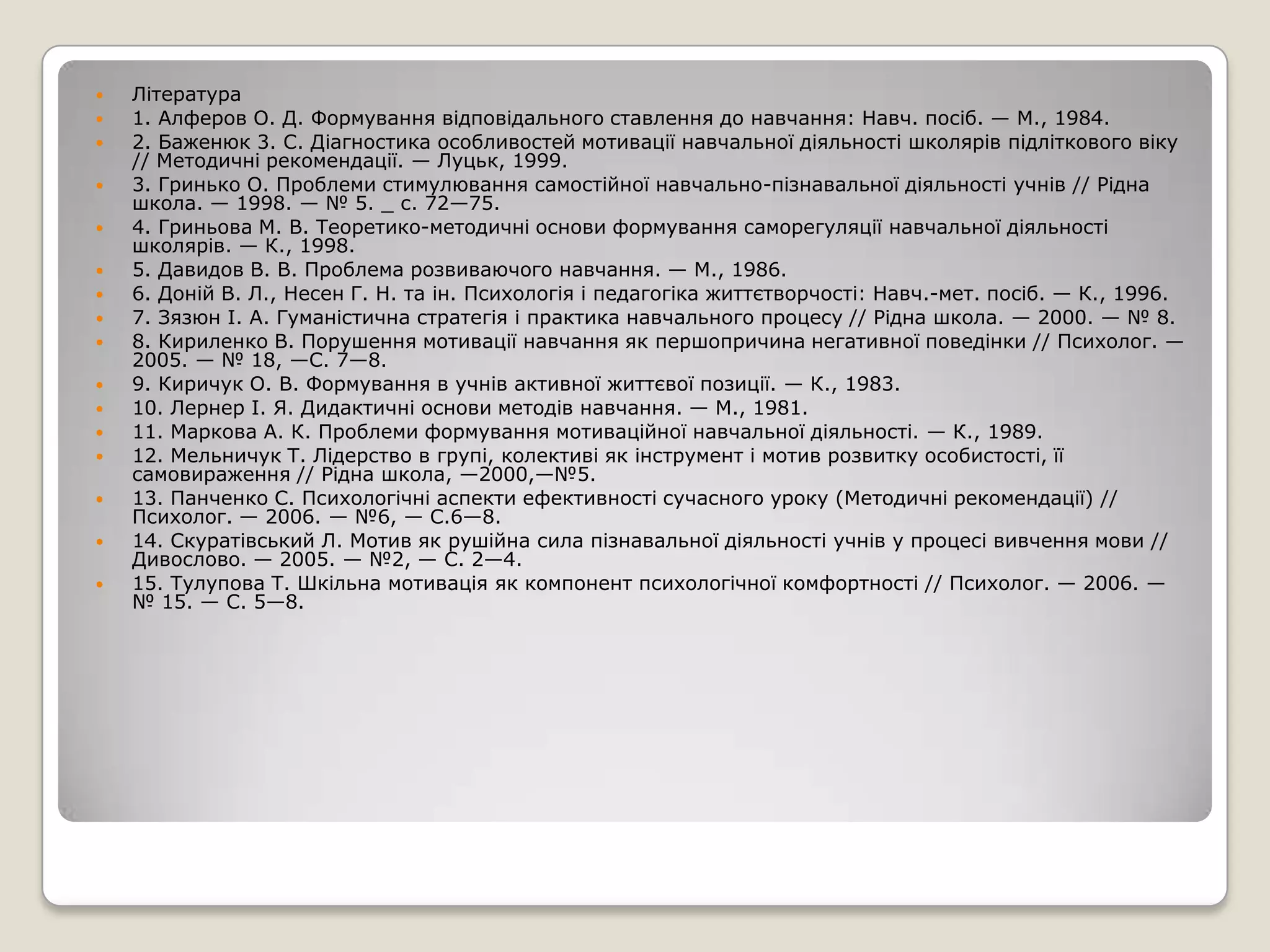    Література
   1. Алферов О. Д. Формування відповідального ставлення до навчання: Навч. посіб. — М., 1984.
   2. Баженюк 3. С. Діагностика особливостей мотивації навчальної діяльності школярів підліткового віку
    // Методичні рекомендації. — Луцьк, 1999.
   3. Гринько О. Проблеми стимулювання самостійної навчально-пізнавальної діяльності учнів // Рідна
    школа. — 1998. — № 5. _ с. 72—75.
   4. Гриньова М. В. Теоретико-методичні основи формування саморегуляції навчальної діяльності
    школярів. — К., 1998.
   5. Давидов В. В. Проблема розвиваючого навчання. — М., 1986.
   6. Доній В. Л., Несен Г. Н. та ін. Психологія і педагогіка життєтворчості: Навч.-мет. посіб. — К., 1996.
   7. Зязюн І. А. Гуманістична стратегія і практика навчального процесу // Рідна школа. — 2000. — № 8.
   8. Кириленко В. Порушення мотивації навчання як першопричина негативної поведінки // Психолог. —
    2005. — № 18, —С. 7—8.
   9. Киричук О. В. Формування в учнів активної життєвої позиції. — К., 1983.
   10. Лернер І. Я. Дидактичні основи методів навчання. — М., 1981.
   11. Маркова А. К. Проблеми формування мотиваційної навчальної діяльності. — К., 1989.
   12. Мельничук Т. Лідерство в групі, колективі як інструмент і мотив розвитку особистості, її
    самовираження // Рідна школа, —2000,—№5.
   13. Панченко С. Психологічні аспекти ефективності сучасного уроку (Методичні рекомендації) //
    Психолог. — 2006. — №6, — С.6—8.
   14. Скуратівський Л. Мотив як рушійна сила пізнавальної діяльності учнів у процесі вивчення мови //
    Дивослово. — 2005. — №2, — С. 2—4.
   15. Тулупова Т. Шкільна мотивація як компонент психологічної комфортності // Психолог. — 2006. —
    № 15. — С. 5—8.
 