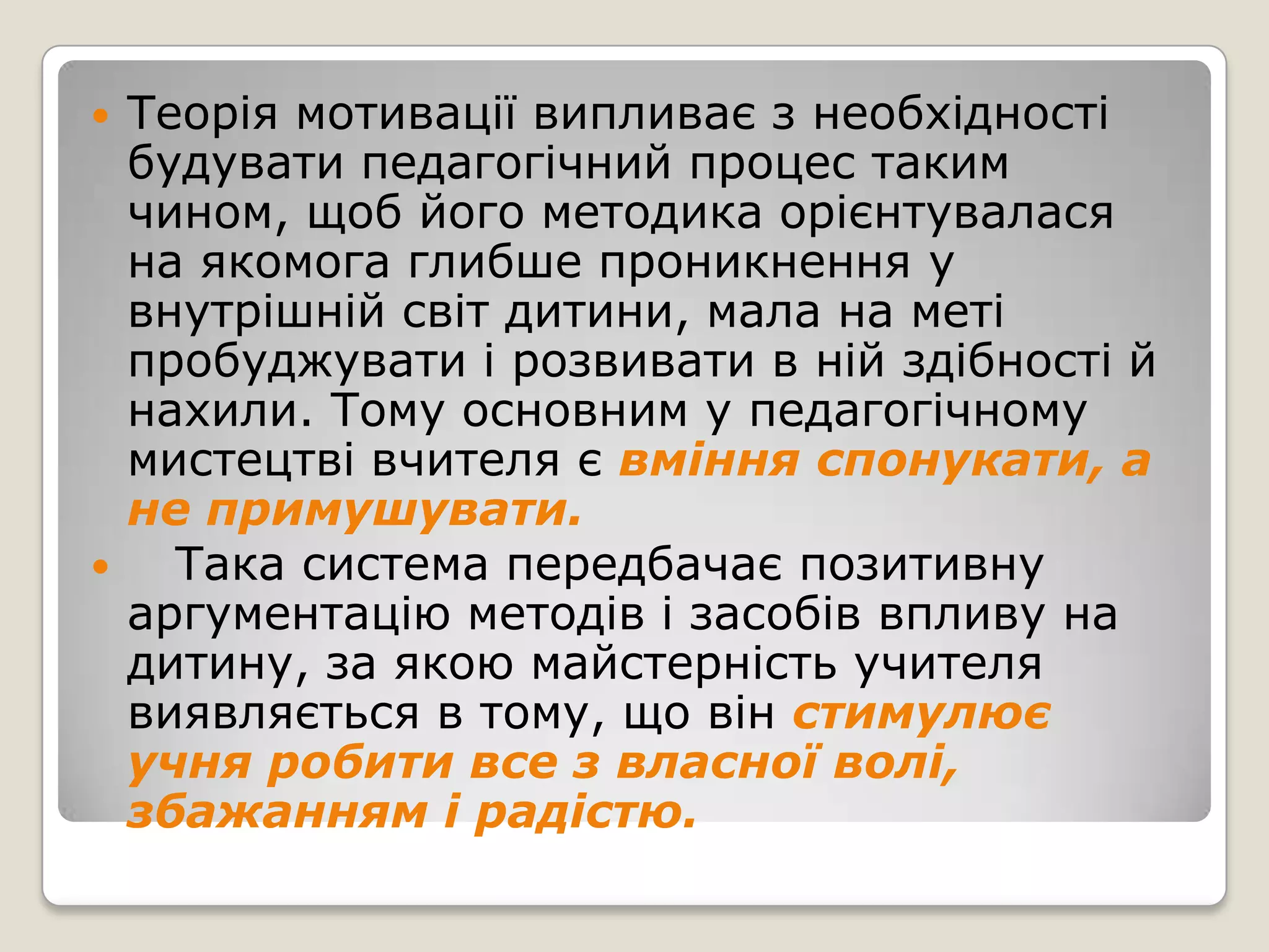    Теорія мотивації випливає з необхідності
    будувати педагогічний процес таким
    чином, щоб його методика орієнтувалася
    на якомога глибше проникнення у
    внутрішній світ дитини, мала на меті
    пробуджувати і розвивати в ній здібності й
    нахили. Тому основним у педагогічному
    мистецтві вчителя є вміння спонукати, а
    не примушувати.
     Така система передбачає позитивну
    аргументацію методів і засобів впливу на
    дитину, за якою майстерність учителя
    виявляється в тому, що він стимулює
    учня робити все з власної волі,
    збажанням і радістю.
 