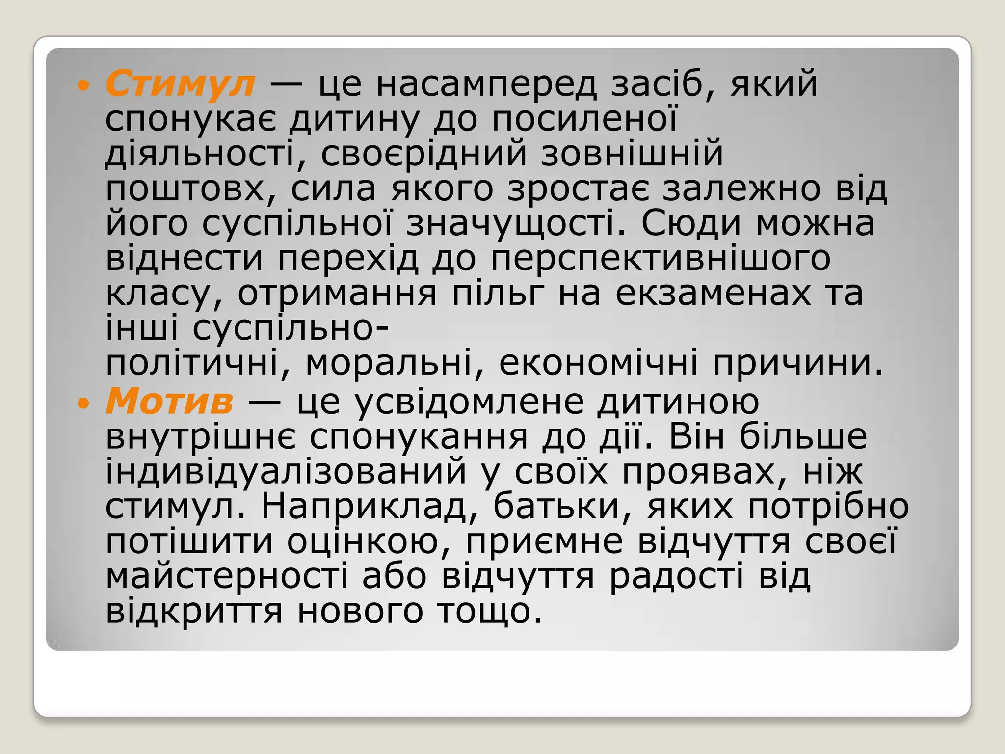    Стимул — це насамперед засіб, який
    спонукає дитину до посиленої
    діяльності, своєрідний зовнішній
    поштовх, сила якого зростає залежно від
    його суспільної значущості. Сюди можна
    віднести перехід до перспективнішого
    класу, отримання пільг на екзаменах та
    інші суспільно-
    політичні, моральні, економічні причини.
   Мотив — це усвідомлене дитиною
    внутрішнє спонукання до дії. Він більше
    індивідуалізований у своїх проявах, ніж
    стимул. Наприклад, батьки, яких потрібно
    потішити оцінкою, приємне відчуття своєї
    майстерності або відчуття радості від
    відкриття нового тощо.
 