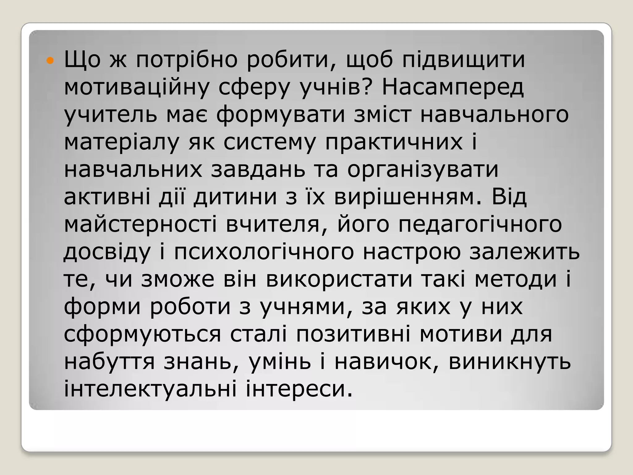    Що ж потрібно робити, щоб підвищити
    мотиваційну сферу учнів? Насамперед
    учитель має формувати зміст навчального
    матеріалу як систему практичних і
    навчальних завдань та організувати
    активні дії дитини з їх вирішенням. Від
    майстерності вчителя, його педагогічного
    досвіду і психологічного настрою залежить
    те, чи зможе він використати такі методи і
    форми роботи з учнями, за яких у них
    сформуються сталі позитивні мотиви для
    набуття знань, умінь і навичок, виникнуть
    інтелектуальні інтереси.
 