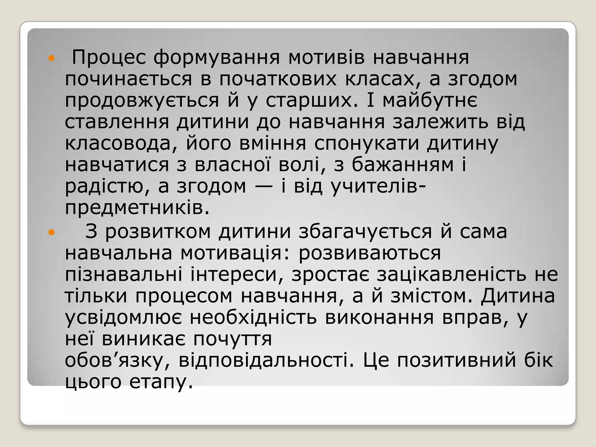     Процес формування мотивів навчання
    починається в початкових класах, а згодом
    продовжується й у старших. І майбутнє
    ставлення дитини до навчання залежить від
    класовода, його вміння спонукати дитину
    навчатися з власної волі, з бажанням і
    радістю, а згодом — і від учителів-
    предметників.
     З розвитком дитини збагачується й сама
    навчальна мотивація: розвиваються
    пізнавальні інтереси, зростає зацікавленість не
    тільки процесом навчання, а й змістом. Дитина
    усвідомлює необхідність виконання вправ, у
    неї виникає почуття
    обов’язку, відповідальності. Це позитивний бік
    цього етапу.
 