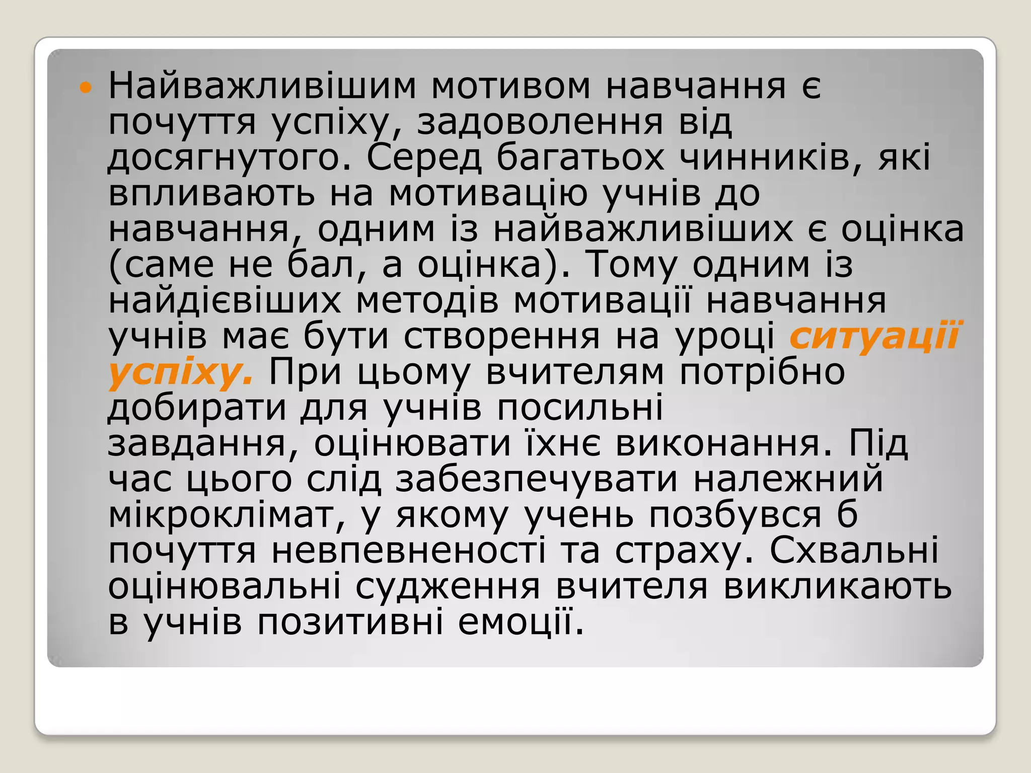    Найважливішим мотивом навчання є
    почуття успіху, задоволення від
    досягнутого. Серед багатьох чинників, які
    впливають на мотивацію учнів до
    навчання, одним із найважливіших є оцінка
    (саме не бал, а оцінка). Тому одним із
    найдієвіших методів мотивації навчання
    учнів має бути створення на уроці ситуації
    успіху. При цьому вчителям потрібно
    добирати для учнів посильні
    завдання, оцінювати їхнє виконання. Під
    час цього слід забезпечувати належний
    мікроклімат, у якому учень позбувся б
    почуття невпевненості та страху. Схвальні
    оцінювальні судження вчителя викликають
    в учнів позитивні емоції.
 