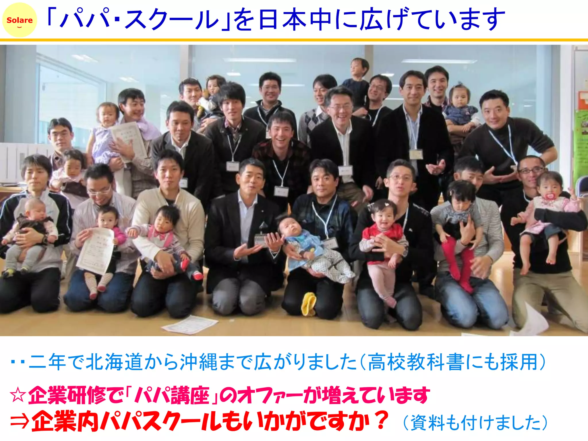 Solare
         「パパ・スクール」を日本中に広げています




・・二年で北海道から沖縄まで広がりました（高校教科書にも採用）
☆企業研修で「パパ講座」のオファーが増えています
⇒企業内パパスクールもいかがですか？      （資料も付けました）
 