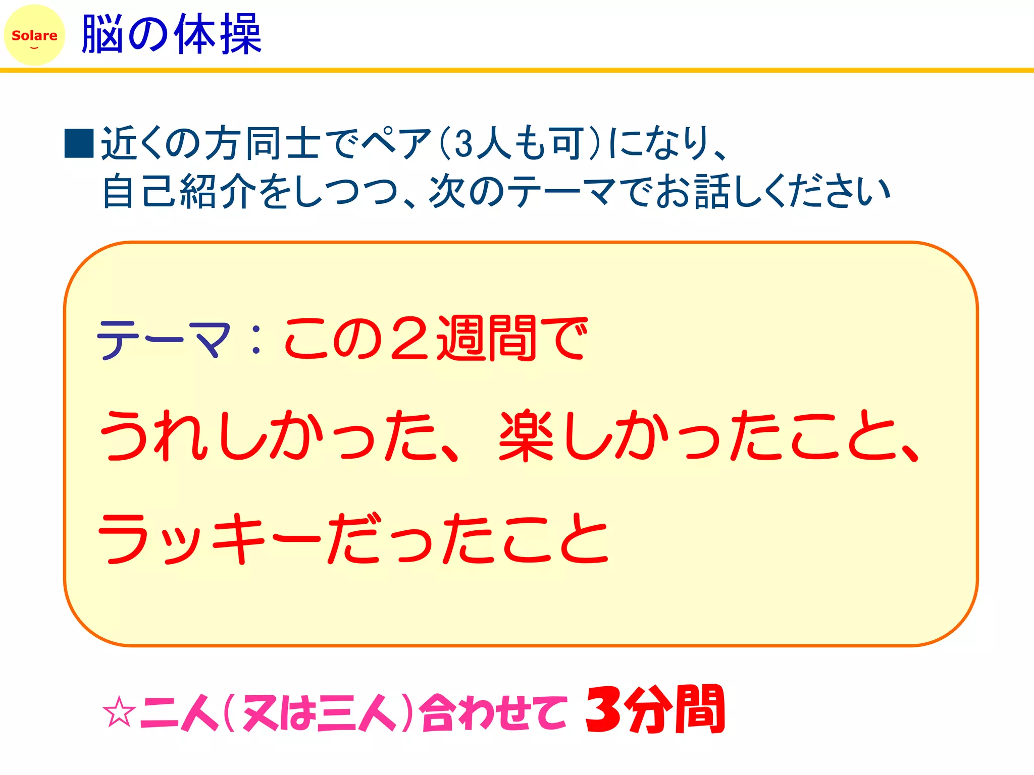 Solare
         脳の体操

         ■近くの方同士でペア（3人も可）になり、
          自己紹介をしつつ、次のテーマでお話しください


         テーマ：この２週間で

         うれしかった、楽しかったこと、
         ラッキーだったこと

          ☆二人（又は三人）合わせて   ３分間
 