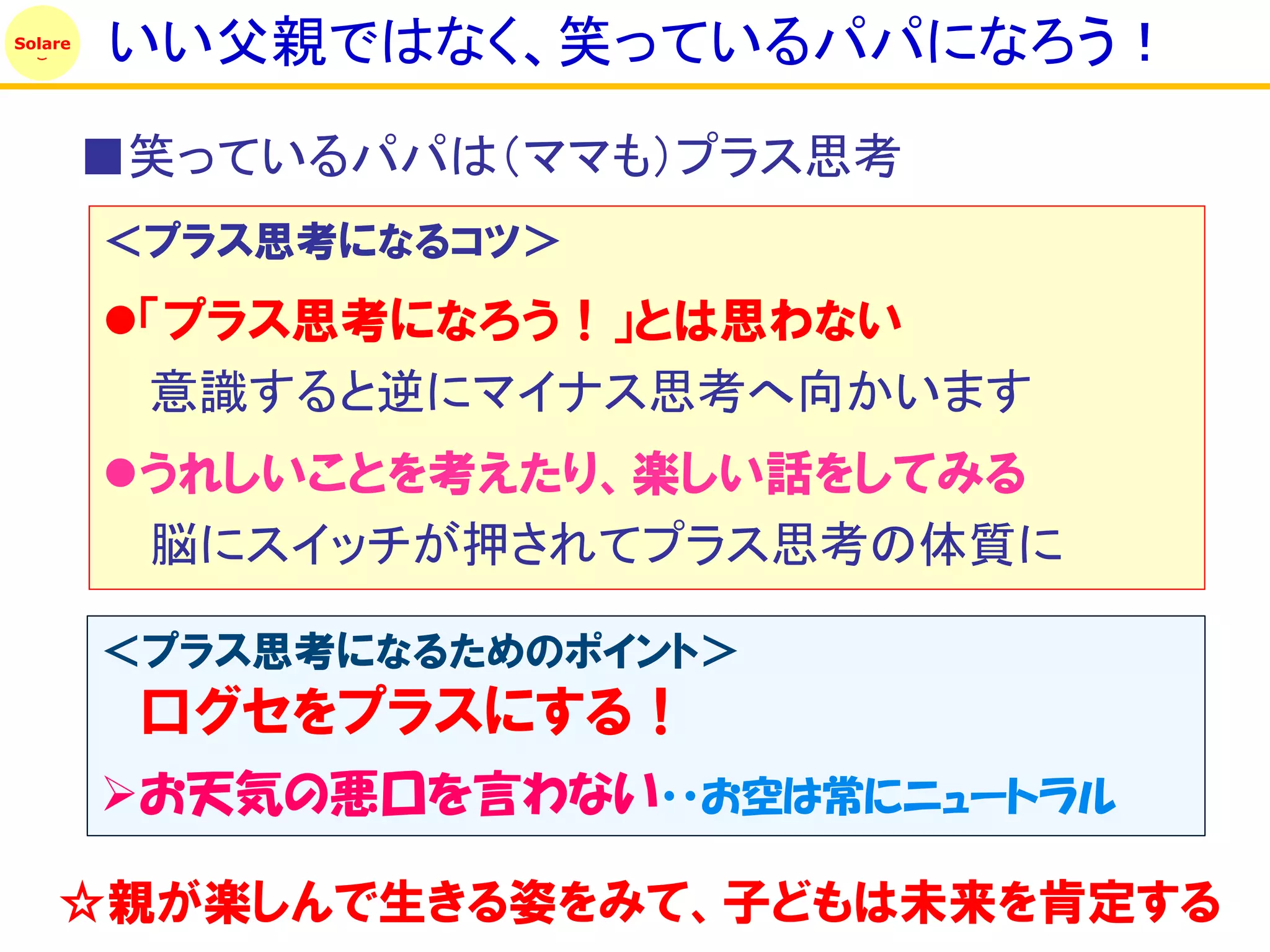 Solare
         いい父親ではなく、笑っているパパになろう！
         ■笑っているパパは（ママも）プラス思考
         ＜プラス思考になるコツ＞
         「プラス思考になろう！」とは思わない
          意識すると逆にマイナス思考へ向かいます
         うれしいことを考えたり、楽しい話をしてみる
          脳にスイッチが押されてプラス思考の体質に

         ＜プラス思考になるためのポイント＞
          口グセをプラスにする！
         お天気の悪口を言わない・・お空は常にニュートラル

    ☆親が楽しんで生きる姿をみて、子どもは未来を肯定する
 