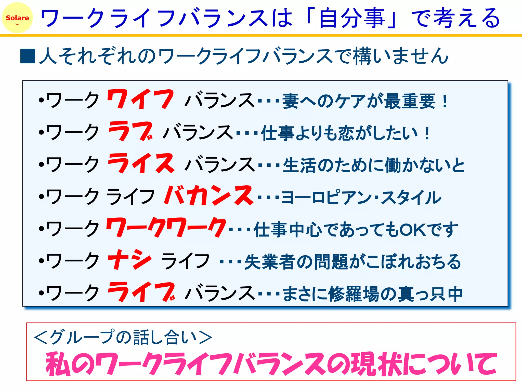 Solare
         ワークライフバランスは「自分事」で考える
   ■人それぞれのワークライフバランスで構いません

         •ワーク ワイフ バランス・・・妻へのケアが最重要！
         •ワーク ラブ バランス・・・仕事よりも恋がしたい！
         •ワーク ライス バランス・・・生活のために働かないと
         •ワーク ライフ バカンス・・・ヨーロピアン・スタイル
         •ワーク ワークワーク・・・仕事中心であってもＯＫです
         •ワーク ナシ ライフ ・・・失業者の問題がこぼれおちる
         •ワーク ライブ バランス・・・まさに修羅場の真っ只中

         ＜グループの話し合い＞
         私のワークライフバランスの現状について
 