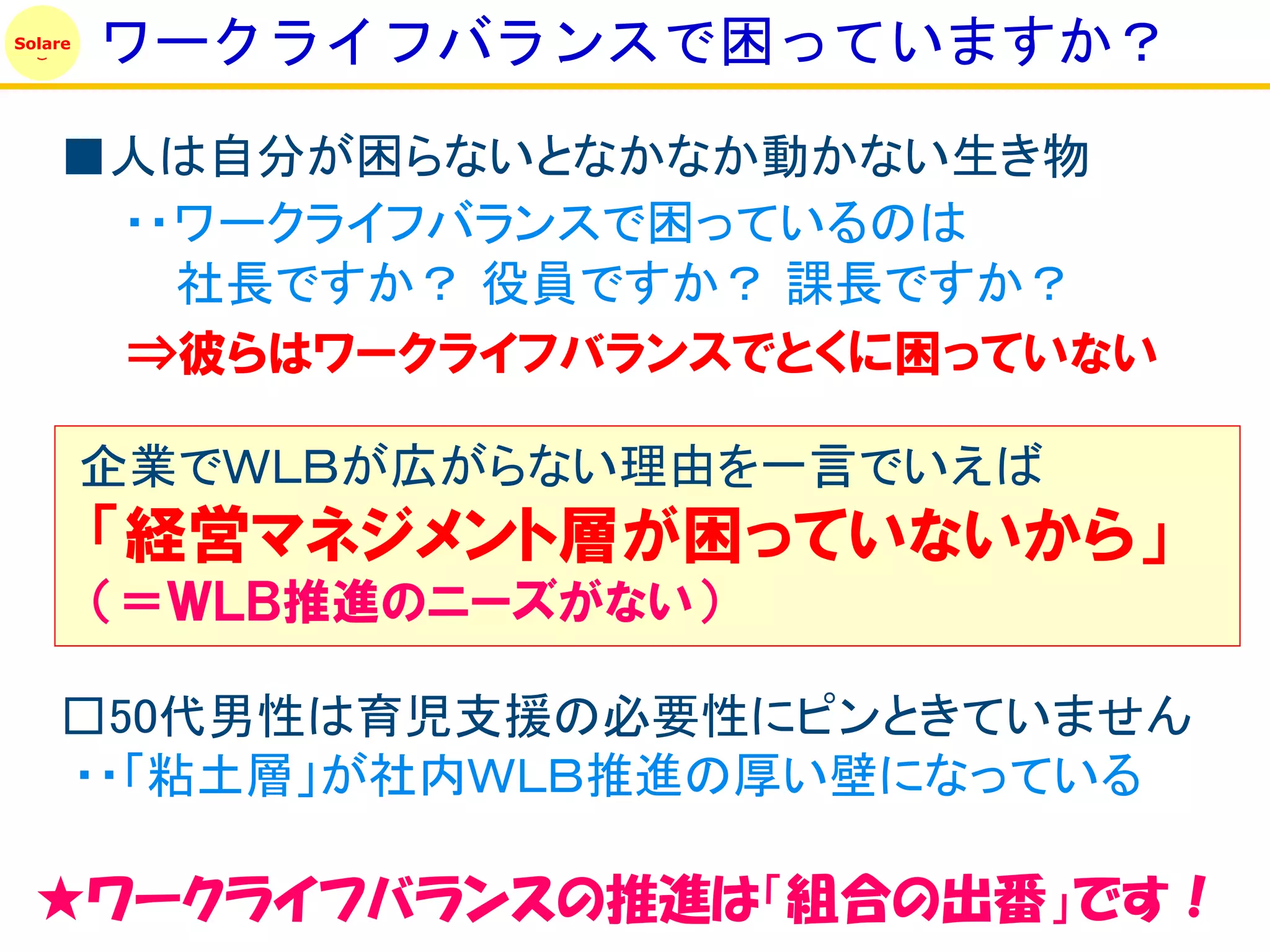 Solare
         ワークライフバランスで困っていますか？
    ■人は自分が困らないとなかなか動かない生き物
     ・・ワークライフバランスで困っているのは
       社長ですか？ 役員ですか？ 課長ですか？
     ⇒彼らはワークライフバランスでとくに困っていない

         企業でＷＬＢが広がらない理由を一言でいえば
         「経営マネジメント層が困っていないから」
         （＝ＷＬＢ推進のニーズがない）

    □50代男性は育児支援の必要性にピンときていません
    ・・「粘土層」が社内ＷＬＢ推進の厚い壁になっている

  ★ワークライフバランスの推進は「組合の出番」です！
 